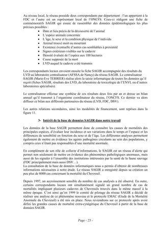 Au niveau local, le réseau possède deux correspondants par département : l’un appartient à la
FDC et l’autre est un représentant local de l’ONCFS. Ceux-ci rédigent une fiche de
commémoratifs SAGIR qui essaie de rassembler des données épidémiologiques les plus
précises possibles :
           • Date et lieu précis de la découverte de l’animal
           • L’espèce animale concernée
           • L’âge, le sexe et la condition physique de l’individu
           • Animal trouvé mort ou mourrant
           • Existence éventuelle d’autres cas semblables à proximité
           • Signes extérieurs visibles sur le cadavre
           • Densité évaluée de l’espèce aux 100 hectares
           • Cause supposée de la mort
           • LVD auquel le cadavre a été transmis

Les correspondants locaux envoient ensuite la fiche SAGIR accompagnée des résultats du
LVD au laboratoire centralisateur (AFSSA de Nancy) du réseau SAGIR. Le centralisateur
SAGIR (Marie-Eve TERRIER) réalise alors la saisie informatique de toutes les données qu’il
reçoit (fiches SAGIR, résultats des LVD, du laboratoire de toxicologie de l’ENVL ou d’autres
laboratoires spécialisés).

Le centralisateur effectue une synthèse de ces résultats deux fois par an et dresse un bilan
annuel qu’il transmet à l’organisme coordinateur du réseau, l’ONCFS. Ce dernier va alors
diffuser ce bilan aux différents partenaires du réseau (LVD, FDC, DSV).

Les autres relations secondaires, ainsi les modalités de financement, sont reprises dans la
figure 11.

           3- Intérêt de la base de données SAGIR dans notre travail

Les données de la base SAGIR permettent donc de connaître les causes de mortalités des
principales espèces, d’évaluer leur incidence et ses variations dans le temps et l’espace et les
différences de sensibilité en fonction du sexe et de l’âge. Les différentes analyses permettent
également de mettre en évidence les agents pathogènes circulants au sein des populations, y
compris ceux n’étant pas responsables d’une mortalité anormale.

En complément de son rôle de collecte d’informations, le SAGIR est un réseau d’alerte qui
permet non seulement de mettre en évidence des phénomènes pathologiques anormaux, mais
aussi de les signaler à l’ensemble des institutions intéressées par la santé de la faune sauvage
(FDC principalement mais aussi DSV…).
La consultation de la base de données informatiques nous a permis d’obtenir de nombreuses
informations nécessaires à notre étude. Le réseau SAGIR a enregistré depuis sa création un
peu plus de 8000 cas concernant la mortalité du Chevreuil.

Depuis 1997, un accroissement sensible du nombre de cas analysés a été observé. En outre,
certains correspondants locaux ont simultanément signalé un grand nombre de cas de
mortalités impliquant plusieurs cadavres de Chevreuils trouvés dans le même massif à la
même époque. C’est ainsi qu’en 1999 le comité de pilotage du réseau SAGIR a décidé de
réaliser une analyse de ce phénomène nouveau et le protocole EMAC (Etude de la Mortalité
Anormale du Chevreuil) a été mis en place. Nous reviendrons sur ce protocole après avoir
défini les grandes causes de mortalité extra-cynégétique du Chevreuil à partir de la base de
données SAGIR.


                                          Page - 25 -
 