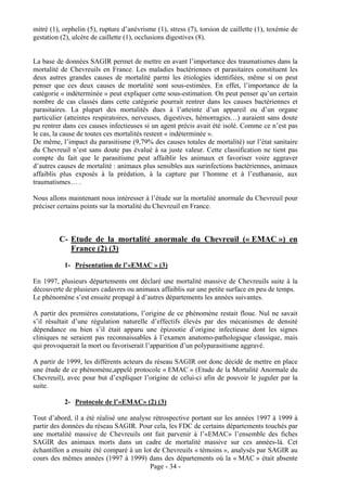 mitré (1), orphelin (5), rupture d’anévrisme (1), stress (7), torsion de caillette (1), toxémie de
gestation (2), ulcère de caillette (1), occlusions digestives (8).


La base de données SAGIR permet de mettre en avant l’importance des traumatismes dans la
mortalité de Chevreuils en France. Les maladies bactériennes et parasitaires constituent les
deux autres grandes causes de mortalité parmi les étiologies identifiées, même si on peut
penser que ces deux causes de mortalité sont sous-estimées. En effet, l’importance de la
catégorie « indéterminée » peut expliquer cette sous-estimation. On peut penser qu’un certain
nombre de cas classés dans cette catégorie pourrait rentrer dans les causes bactériennes et
parasitaires. La plupart des mortalités dues à l’atteinte d’un appareil ou d’un organe
particulier (atteintes respiratoires, nerveuses, digestives, hémorragies…) auraient sans doute
pu rentrer dans ces causes infectieuses si un agent précis avait été isolé. Comme ce n’est pas
le cas, la cause de toutes ces mortalités restent « indéterminée ».
De même, l’impact du parasitisme (9,79% des causes totales de mortalité) sur l’état sanitaire
du Chevreuil n’est sans doute pas évalué à sa juste valeur. Cette classification ne tient pas
compte du fait que le parasitisme peut affaiblir les animaux et favoriser voire aggraver
d’autres causes de mortalité : animaux plus sensibles aux surinfections bactériennes, animaux
affaiblis plus exposés à la prédation, à la capture par l’homme et à l’euthanasie, aux
traumatismes… .

Nous allons maintenant nous intéresser à l’étude sur la mortalité anormale du Chevreuil pour
préciser certains points sur la mortalité du Chevreuil en France.



         C- Etude de la mortalité anormale du Chevreuil (« EMAC ») en
            France (2) (3)

           1- Présentation de l’«EMAC » (3)

En 1997, plusieurs départements ont déclaré une mortalité massive de Chevreuils suite à la
découverte de plusieurs cadavres ou animaux affaiblis sur une petite surface en peu de temps.
Le phénomène s’est ensuite propagé à d’autres départements les années suivantes.

A partir des premières constatations, l’origine de ce phénomène restait floue. Nul ne savait
s’il résultait d’une régulation naturelle d’effectifs élevés par des mécanismes de densité
dépendance ou bien s’il était apparu une épizootie d’origine infectieuse dont les signes
cliniques ne seraient pas reconnaissables à l’examen anatomo-pathologique classique, mais
qui provoquerait la mort ou favoriserait l’apparition d’un polyparasitisme aggravé.

A partir de 1999, les différents acteurs du réseau SAGIR ont donc décidé de mettre en place
une étude de ce phénomène,appelé protocole « EMAC » (Etude de la Mortalité Anormale du
Chevreuil), avec pour but d’expliquer l’origine de celui-ci afin de pouvoir le juguler par la
suite.

           2- Protocole de l’«EMAC» (2) (3)

Tout d’abord, il a été réalisé une analyse rétrospective portant sur les années 1997 à 1999 à
partir des données du réseau SAGIR. Pour cela, les FDC de certains départements touchés par
une mortalité massive de Chevreuils ont fait parvenir à l’«EMAC» l’ensemble des fiches
SAGIR des animaux morts dans un cadre de mortalité massive sur ces années-là. Cet
échantillon a ensuite été comparé à un lot de Chevreuils « témoins », analysés par SAGIR au
cours des mêmes années (1997 à 1999) dans des départements où la « MAC » était absente
                                          Page - 34 -
 