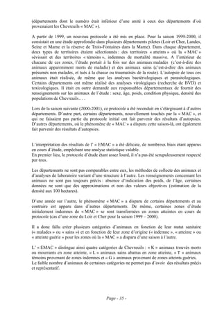 (départements dont le numéro était inférieur d’une unité à ceux des départements d’où
provenaient les Chevreuils « MAC »).

A partir de 1999, un nouveau protocole a été mis en place. Pour la saison 1999-2000, il
consistait en une étude approfondie dans plusieurs départements pilotes (Loir et Cher, Landes,
Seine et Marne et la réserve de Trois-Fontaines dans la Marne). Dans chaque département,
deux types de territoires étaient sélectionnés : des territoires « atteints » où la « MAC »
sévissait et des territoires « témoins », indemnes de mortalité massive. A l’intérieur de
chacune de ces zones, l’étude portait à la fois sur des animaux malades (c’est-à-dire des
animaux apparemment morts de maladie) et des animaux sains (c’est-à-dire des animaux
présumés non malades, et tués à la chasse ou traumatisés de la route). L’autopsie de tous ces
animaux était réalisée, de même que les analyses bactériologiques et parasitologiques.
Certains départements ont même réalisé des analyses virologiques (recherche de BVD) et
toxicologiques. Il était en outre demandé aux responsables départementaux de fournir des
renseignements sur les animaux de l’étude : sexe, âge, poids, condition physique, densité des
populations de Chevreuils… .

Lors de la saison suivante (2000-2001), ce protocole a été reconduit en s’élargissant à d’autres
départements. D’autre part, certains départements, nouvellement touchés par la « MAC », et
qui ne faisaient pas partie du protocole initial ont fait parvenir des résultats d’autopsies.
D’autres départements, où le phénomène de « MAC » a disparu cette saison-là, ont également
fait parvenir des résultats d’autopsies.


L’interprétation des résultats de l’ « EMAC » a été délicate, de nombreux biais étant apparus
en cours d’étude, empêchant une analyse statistique valable.
En premier lieu, le protocole d’étude étant assez lourd, il n’a pas été scrupuleusement respecté
par tous.

Les départements ne sont pas comparables entre eux, les méthodes de collecte des animaux et
d’analyses de laboratoire variant d’une structure à l’autre. Les renseignements concernant les
animaux ne sont pas toujours précis : absence d’indication des poids, de l’âge, certaines
données ne sont que des approximations et non des valeurs objectives (estimation de la
densité aux 100 hectares).

D’une année sur l’autre, le phénomène « MAC » a disparu de certains départements et au
contraire est apparu dans d’autres départements. De même, certaines zones d’étude
initialement indemnes de « MAC » se sont transformées en zones atteintes en cours de
protocole (cas d’une zone du Loir et Cher pour la saison 1999 – 2000).

Il a donc fallu créer plusieurs catégories d’animaux en fonction de leur statut sanitaire
(« malades » ou « sains ») et en fonction de leur zone d’origine (« indemne », « atteinte » ou
« atteinte guérie » pour les zones où la « MAC » a disparu d’une saison à l’autre.

L’ « EMAC » distingue ainsi quatre catégories de Chevreuils : « K » animaux trouvés morts
ou mourrants en zone atteinte, « L » animaux sains abattus en zone atteinte, « T » animaux
témoins provenant de zones indemnes et « G » animaux provenant de zones atteints guéries.
Le faible nombre d’animaux de certaines catégories ne permet pas d’avoir des résultats précis
et représentatif.




                                          Page - 35 -
 