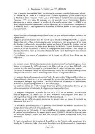 b. Résultats de l’ « EMAC » de 1999 à 2001 (3)

Pour la première saison (1999-2000), les résultats proviennent des trois départements pilotes :
le Loir et Cher, les Landes et la Seine et Marne. Viennent également s’ajouter les résultats de
la Réserve de Trois-Fontaines (Marne), où le phénomène de mortalité massive est apparu à
l’automne 1999. Au total, 31 animaux ont été analysés. Avec l’implication d’autres
départements la saison suivante, le nombre de Chevreuils rentrant dans l’ « EMAC » est
beaucoup plus important (99 animaux), même si plusieurs de ces départements n’ont pas suivi
le protocole précis. Cette augmentation du nombre d’animaux permet d’avoir des résultats
plus significatifs.


A partir des observations des correspondants locaux, on peut souligner quelques tendances sur
le phénomène
Il apparaît préférentiellement dans des massifs où la densité est forte par rapport à la capacité
d’accueil du milieu. Dans certains départements, le phénomène s’est accompagné d’une chute
des densités en Chevreuils, pouvant aller jusqu’à une baisse de moitié des densités (cas par
exemple des départements du Rhône et du Territoire de Belfort). Certains départements, au
contraire, n’ont pas vu diminuer la densité de leur population de Chevreuils. Enfin, lorsque les
densités étaient très fortes et ont considérablement chuté, l’état d’embonpoint des animaux
s’est amélioré.
Ces tendances proviennent d’observations sur le terrain et relèvent donc d’une part de
subjectivité.


Sur les deux saisons d’étude, la comparaison des résultats des analyses bactériologiques et des
lésions nécropsiques des différents groupes de Chevreuils ne permet pas d’identifier une
cause de mortalité spécifique des Chevreuils morts dans le cadre d’une mortalité massive.
Des causes de mort très variées ont été trouvées mais sans qu’aucune ne prédomine pour une
catégorie de Chevreuils. Il en va de même pour les lésions et les germes identifiés.

Les analyses bactériologiques ont permis d’isoler des germes très fréquents (Clostridium sp,
Escherichia coli, Staphylococcus sp) mais aussi des germes plus spécifiques : Streptococcus
bovis (réputé pathogène opportuniste), Pasteurella multocida (responsable de pneumonies),
Actinomyces pyogenes (responsable de la maladie des abcès).
Ces analyses mettent en avant l’absence de certains germes : Salmonelles, Listeria sp. De
même, aucun animal n’était atteint de tuberculose et de paratuberculose.

Les analyses virologiques (recherche du virus de la BVD sur six animaux) se sont toutes
révélées négatives, de même que les trois recherches toxicologiques (une pour les
anticoagulants et deux pour les Inhibiteurs Des Cholinéstérases).
L’absence de ces différents agents permet de les exclure dans les causes de mortalité du
phénomène de « MAC ».

Les recherches parasitologiques de la première saison mettent en évidence des niveaux de
charges parasitaires élevés en strongles digestifs.
Par exemple, sur six Chevreuils « K » du Loir et Cher, trois animaux (deux adultes et un jeune
de moins d’un an) présentent des valeurs supérieures à 1500 OPG (Oeufs Par Gramme) pour
les strongles digestifs, niveau qui peut être considéré comme représentatif d’une forte
infestation.

Il s’agit principalement de strongles de la caillette ou de l’intestin grêle appartenant à la
famille des Trichostrongylidae (Ostertagia, Spiculopteragia, Trichostrongylus). Ces parasites

                                          Page - 37 -
 