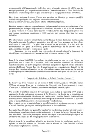 représentent 80 à 90% des strongles isolés. Les autres nématodes présents (10 à 20%) sont des
Oesophagostomum sp. Compte tenu des valeurs en OPG trouvées et de la faible fécondité des
femelles de Trichostrongylidae, on peut considérer que la charge parasitaire est importante.

Deux jeunes animaux de moins d’un an sont parasités par Monieza sp, parasite considéré
comme assez pathogène chez les jeunes ruminants domestiques.
Enfin, le dernier Chevreuil, une femelle adulte, est faiblement parasité.

D’autres parasites, présents en grand nombre mais considérés comme peu pathogènes, n’ont
probablement pas un impact important sur la santé des Chevreuils. C’est le cas des nématodes
du genre Trichuris. Il en va de même pour les coccidies, hormis peut être pour les jeunes avec
des charges parasitaires supérieures à 10000 oocystes par gramme observées chez deux
individus.

Des observations similaires ont été faites sur la Réserve de Trois Fontaines. Sur les quatre
Chevreuils autopsiés, les charges parasitaires sont élevées (trois animaux ont des valeurs
supérieures à 1400 OPG). De plus, fait nouveau sur ce territoire, il a été isolé des
Haemonchinés du genre Ashworthius, parasite hématophage de la caillette dont la
pathogénicité est considérée comme assez élevée.
        Remarque : on peut signaler que cette espèce de strongle digestif a également été
identifiée sur des Chevreuils du Loir et Cher dans le cadre du réseau SAGIR.


Lors de la saison 2000-2001, les analyses parasitologiques ont mis en avant l’impact du
parasitisme sur la santé des Chevreuils, mais sans toutefois démontrer de différences
significatives entre les quatre catégories d’animaux. Les parasites digestifs ont été considérés
comme affaiblissant l’animal dans plus de deux tiers des cas où des parasites digestifs ont été
trouvés. Les parasites pulmonaires ont un effet néfaste encore plus marqué sur la santé de
l’animal puisqu’ils sont considérés comme affaiblissant dans trois quarts des cas où ils ont été
isolés.

                   c. Cas particulier de la Réserve de Trois Fontaines (Marne) (3)

La Réserve de Trois Fontaines est un enclos de 1360 hectares, géré par l’ONCFS. Depuis
1975, ce site assure d’une part la production de Chevreuils pour le repeuplement et permet
d’autre part la réalisation d’études techniques et scientifiques sur cette espèce.

Un épisode de mortalité massive de Chevreuils s’est déclaré à l’automne 1999, avec la
découverte de dix cadavres de septembre à fin décembre. La densité de la population de
Chevreuils était environs de 18 animaux par 100 hectares. Le milieu forestier de type chênaie
hêtraie constitue une source alimentaire abondante pour les animaux de l’enclos. L’équilibre
entre la faune et la flore est tout à fait satisfaisant à Trois Fontaines.
Dans ce contexte, on ne peut attribuer la mortalité massive à un dépassement de la capacité
d’accueil du milieu, provoquant un déséquilibre entre la faune et la flore.

Les recherches effectuées sur quatre Chevreuils n’ont pas donné de résultats très intéressants :
trois animaux trouvés agonisants ont été euthanasiés et la cause de la mort du quatrième est
une infection à Clostridium perfringens. Aucun autre agent ni aucune lésion spécifique n’ont
été découverts, si ce n’est des charges parasitaires assez élevées.

Compte tenu de la surveillance régulière du territoire depuis de nombreuses années, cet
épisode de mortalité massive de Chevreuils dans la Réserve de Trois Fontaines confirme
l’existence d’un phénomène anormal.

                                          Page - 38 -
 