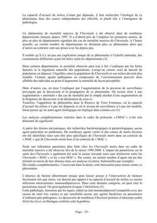 La capacité d’accueil du milieu n’étant pas dépassée, il faut rechercher l’étiologie de ce
phénomène dans des causes indépendantes des effectifs, et plutôt liée à l’émergence de
pathologies.


Un phénomène de mortalité massive de Chevreuils a été observé dans de nombreux
départements français depuis 1997. Il a d’abord pris de l’ampleur les premières années, de
plus en plus de départements signalant des cas de mortalité massive de Chevreuils. A l’heure
actuelle, un certain nombre de départements ne déclarent plus ce phénomène alors que
d’autres au contraire sont aux prises avec lui depuis peu.

Il semble qu’il n’y ait pas une explication unique de ce phénomène à l’échelle nationale, des
constatations différentes ayant été faites selon les départements (3).

Dans certains départements, la mortalité observée peut tout à fait s’expliquer par les fortes
densités et la régulation naturelle des populations. Lorsqu’un certain seuil de densité de
population est dépassé, l’équilibre entre la population de Chevreuils et son milieu devient plus
instable. Certains agents pathogènes ou composants de l’environnement peuvent alors
affaiblir des individus au point d’augmenter la mortalité de façon perceptible.

Dans d’autres cas, on peut l’expliquer par l’augmentation de la pression de surveillance
provoquée par la découverte et la propagation de ce phénomène. On assiste alors à une
augmentation « anormale » des cas de mortalité par le simple résultat d’une augmentation de
la fréquence de découverte et de déclaration de ceux-ci.
Toutefois, l’apparition du phénomène dans la Réserve de Trois Fontaines, où la capacité
d’accueil du milieu n’a pas été dépassée et où le niveau de surveillance n’a pas été modifié,
laisse penser qu’un autre agent étiologique est impliqué dans certains cas (3).

Les analyses complémentaires réalisées dans le cadre du protocole « EMAC » n’ont rien
démontré de significatif.

A partir des lésions nécropsiques, des recherches bactériologiques et parasitologiques, aucun
agent particulier ne prédomine. De nombreux agents variés et des causes de morts diverses
ont été identifiées mais sans être plus spécifiques de Chevreuils morts dans un contexte de
« MAC » que de Chevreuils morts hors d’un contexte de « MAC ».

Seule une infestation parasitaire plus forte chez les Chevreuils morts dans un cadre de
mortalité massive a été observée lors de la saison 1999-2000. L’impact du parasitisme sur la
santé des Chevreuils a également été noté la saison suivante mais sans distinction entre les
Chevreuils « MAC » et les « non MAC ». Par contre, un certain nombre d’agent ont pu être
éliminé en raison de leur absence dans ces analyses (Listeria, Salmonelles par exemple).
Des études complémentaires, s’inscrivant dans la durée, sont nécessaires pour mieux cerner ce
phénomène.

L‘absence de facteur déterminant unique peut laisser penser à l’intervention de facteurs
favorisants tels que stress, sur densité par rapport à la capacité d’accueil du milieu ou encore
infections intercurrentes immunodépressives. Dans cette dernière catégorie, on peut citer le
parasitisme massif. On peut également évoquer l’ehrlichiose (3).
Cette pathologie, transmise par les tiques, induit un état immunodépressif compatible avec des
causes de mort très variées et une sensibilité accrue aux agents bactériens ou parasitaires
d’ordinaire peu pathogènes. La découverte de nombreux Chevreuil porteurs d’anticorps contre
Ehrlichia bovis en Bretagne conforte cette hypothèse.


                                          Page - 39 -
 