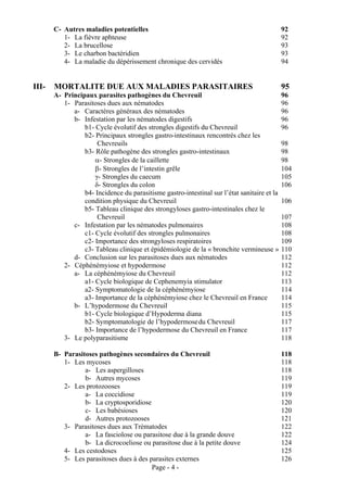 C- Autres maladies potentielles                                                       92
          1- La fièvre aphteuse                                                              92
          2- La brucellose                                                                   93
          3- Le charbon bactéridien                                                          93
          4- La maladie du dépérissement chronique des cervidés                              94


III-   MORTALITE DUE AUX MALADIES PARASITAIRES                                               95
       A- Principaux parasites pathogènes du Chevreuil                                       96
          1- Parasitoses dues aux nématodes                                                  96
             a- Caractères généraux des nématodes                                            96
             b- Infestation par les nématodes digestifs                                      96
                 b1- Cycle évolutif des strongles digestifs du Chevreuil                     96
                 b2- Principaux strongles gastro-intestinaux rencontrés chez les
                      Chevreuils                                                             98
                 b3- Rôle pathogène des strongles gastro-intestinaux                         98
                     α- Strongles de la caillette                                            98
                     β- Strongles de l’intestin grêle                                        104
                     γ- Strongles du caecum                                                  105
                     δ- Strongles du colon                                                   106
                 b4- Incidence du parasitisme gastro-intestinal sur l’état sanitaire et la
                 condition physique du Chevreuil                                             106
                 b5- Tableau clinique des strongyloses gastro-intestinales chez le
                      Chevreuil                                                              107
             c- Infestation par les nématodes pulmonaires                                    108
                 c1- Cycle évolutif des strongles pulmonaires                                108
                 c2- Importance des strongyloses respiratoires                               109
                 c3- Tableau clinique et épidémiologie de la « bronchite vermineuse »        110
             d- Conclusion sur les parasitoses dues aux nématodes                            112
          2- Céphénémyiose et hypodermose                                                    112
             a- La céphénémyiose du Chevreuil                                                112
                 a1- Cycle biologique de Cephenemyia stimulator                              113
                 a2- Symptomatologie de la céphénémyiose                                     114
                 a3- Importance de la céphénémyiose chez le Chevreuil en France              114
             b- L’hypodermose du Chevreuil                                                   115
                 b1- Cycle biologique d’Hypoderma diana                                      115
                 b2- Symptomatologie de l’hypodermose du Chevreuil                           117
                 b3- Importance de l’hypodermose du Chevreuil en France                      117
          3- Le polyparasitisme                                                              118

       B- Parasitoses pathogènes secondaires du Chevreuil                                    118
          1- Les mycoses                                                                     118
                 a- Les aspergilloses                                                        118
                 b- Autres mycoses                                                           119
          2- Les protozooses                                                                 119
                 a- La coccidiose                                                            119
                 b- La cryptosporidiose                                                      120
                 c- Les babésioses                                                           120
                 d- Autres protozooses                                                       121
          3- Parasitoses dues aux Trématodes                                                 122
                 a- La fasciolose ou parasitose due à la grande douve                        122
                 b- La dicrocoeliose ou parasitose due à la petite douve                     124
          4- Les cestodoses                                                                  125
          5- Les parasitoses dues à des parasites externes                                   126
                                         Page - 4 -
 