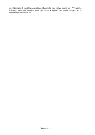 Un phénomène de mortalité anormale du Chevreuil a bien eu lieu à partir de 1997 mais les
différents protocoles d’études n’ont pas permis d’élucider les causes précises de ce
phénomène dans certains cas.




                                      Page - 40 -
 