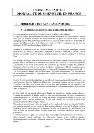 DEUXIEME PARTIE :
     MORTALITE DU CHEVREUIL EN FRANCE


  I-     MORTALITE DUE AUX TRAUMATISMES

         A- La chasse et les blessures suite à une action de chasse
La chasse constitue la première cause de mortalité de Chevreuils en France.
La figure 10 donne les attributions des plans de chasse annuels de ces trente dernières années
ainsi que les données chiffrées des réalisations de ces plans de chasse. Pour la saison
cynégétique 2001-2002, le total des attributions de bracelets de Chevreuils est de 501 568. Le
nombre de Chevreuils tués à la chasse est estimé à 445 315 animaux, soit un taux de
réalisation de 89% du plan de chasse du Chevreuil.

Il existe de nombreux modes de chasse en France (5). Les principales techniques utilisées
pour chasser le Chevreuil sont la chasse en battue, la chasse à l’approche, la chasse à l’affût,
et dans une moindre mesure la chasse à courre, la chasse aux chiens courants et la chasse à
l’arc.

Les périodes de chasse du Chevreuil varient selon les régions, chaque département ayant ses
propres dates d’ouverture et de fermeture de la chasse. Le Chevreuil se chasse classiquement
à l’automne et en hiver, avec parfois des variations qui tiennent compte des conditions
climatiques. Par exemple, la chasse dans les régions montagneuses débute plus précocement
dans l’année et se termine plus rapidement, en raison de l’important enneigement hivernal.
 De façon plus anecdotique, des tirs sélectifs de Chevreuils sont autorisés l’été. Ils consistent
en une chasse individuelle, à l’approche ou à l’affût le plus souvent, et seuls des brocards
peuvent être tirés.

En plus de cette mortalité cynégétique « normale », la chasse peut engendrer des blessures qui
vont provoquer la mort différée de Chevreuils. Ceux-ci ne meurent pas sur le coup et ils
s’enfuient pour aller mourir plus loin. S’ils ne sont pas retrouvés par les chasseurs, ces
animaux ne rentrent pas dans les résultats des tableaux de chasse annuels et leur mort est alors
extra-cynégétique.

Le Chevreuil est un animal relativement fragile par rapport aux autres grands gibiers et
l’impact du projectile de chasse (balle le plus souvent) provoque un choc suffisamment
important pour tuer le Chevreuil sur le coup. De même, si le projectile touche un organe vital
(poumons, cœur, viscères abdominaux…) sans tuer l’animal sur le coup, celui-ci meurt
généralement au bout de quelques mètres.
Par contre, si aucun organe vital n’est touché, le Chevreuil peut s’enfuir très loin et n’est alors
pas toujours retrouvé par les chasseurs. Les blessures liées au projectile de chasse peuvent
parfois se surinfecter et provoquer la mort de l’animal par septicémie. La surinfection peut
aussi affaiblir les animaux blessés qui sont alors plus vulnérables vis-à-vis d’autres agents
pathogènes.
Toute blessure qui va gêner les animaux dans leurs déplacements (blessures de membres le
plus souvent) expose également les Chevreuils blessés à de nombreux dangers
environnementaux (prédation, collisions routières, capture par l’homme ou des chiens de
chasse…).

                                           Page - 41 -
 