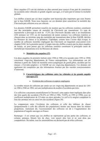 Deux enquêtes (37) ont été réalisées au plan national pour essayer d’une part de caractériser
les accidents entre véhicules et grands ongulés sauvages, et d’autre part d’estimer la mortalité
globale.

Les chiffres avancés par ces deux enquêtes sont beaucoup plus importants que ceux fournis
par la base SAGIR. Nous nous baserons sur ces données pour caractériser la mortalité des
Chevreuils par collisions avec un véhicule.

Les données SAGIR permettent toutefois de montrer que les collisions routières constituent
une des principales causes de mortalité de Chevreuils par traumatisme. Ce type de
traumatisme a provoqué la mort de 17,5% des Chevreuils décédés suite à un traumatisme
(236 animaux sur 1351 cas de traumatismes de nature connue). Les collisions routières se
classent donc au troisième rang des mortalités par traumatisme dans la base SAGIR, derrière
les blessures de chasse et la prédation. Cependant, comme nous l’avons déjà évoqué, le
nombre de collisions mortelles impliquant des Chevreuils est largement sous-estimé (voir
chapitre II-B-2 de la première partie). Compte tenu des chiffres avancés par les deux enquêtes
de terrain, on peut penser que les collisions routières constituent la principale cause de
mortalité par traumatisme avec les blessures de chasse.

           1- Modalités des enquêtes (37)

Ces deux enquêtes (la première réalisée entre 1984 et 1986 et la seconde entre 1993 et 1994)
concernent vingt-cinq départements de France métropolitaine. Les informations ont été
obtenues à partir des fiches de mortalité extra-cynégétiques du grand gibier, récoltées par les
réseaux « Cervidés-sangliers » et SAGIR sur ces vingt-cinq départements. Ces données ont
également été complétées par des informations fournies par des sociétés concessionnaires
d’autoroute.

           2- Caractéristiques des collisions entre les véhicules et les grands ongulés
              sauvages (37)

                   a. Evolution des collisions et espèces impliquées

Le nombre moyen de collisions par année sur ces vingt-cinq départements est passé de 1301
en 1986 à 3946 en 1994, soit une multiplication du nombre d’accidents par trois.

Ces collisions concernent essentiellement le Chevreuil, cette espèce étant impliquée dans plus
des trois quarts des accidents (78,32% en 1984 et 1986, 75,85% en 1993 et 1994), avec un
coefficient multiplicateur de 2,9 entre ces deux périodes. Le cerf et le sanglier complètent la
liste des animaux mis en cause lors des accidents (figure 20).

La comparaison entre l’évolution des collisions et celle des tableaux de chasse
(proportionnelle à celle des effectifs des populations) montre une hausse dans les mêmes
proportions. Autrement dit, l’accroissement des collisions est dû à l’augmentation des
populations d’ongulés sauvages en France.

Remarque : il est certain que ces chiffres ne représentent qu’une partie des collisions, et
certains animaux, blessés lors du choc, vont mourir plus loin et ne sont donc pas
comptabilisés. De même, tous les automobilistes ne déclarent pas de telles collisions.




                                          Page - 43 -
 