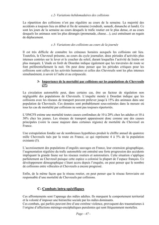 c.2- Variations hebdomadaires des collisions

La répartition des collisions n’est pas régulière au cours de la semaine. La majorité des
accidents a toujours lieu en début et fin de semaine (vendredi, samedi, dimanche et lundi). Ce
sont les jours de la semaine au cours desquels le trafic routier est le plus dense, et au cours
desquels les animaux sont les plus dérangés (promenade, chasse…), ceci entraînant un regain
de déplacement.

                       c.3- Variations des collisions au cours de la journée

Il est très difficile de connaître les créneaux horaires auxquels les collisions ont lieu.
Toutefois, le Chevreuil présente, au cours du cycle journalier, deux périodes d’activités plus
intenses centrées sur le lever et le coucher du soleil, durant lesquelles l’activité de lisière est
plus marquée. L’étude en forêt de Dourdan indique également que les traversées de route se
font préférentiellement la nuit. On peut donc penser que les périodes critiques pour les
collisions sont celles où les activités humaines et celles des Chevreuils sont les plus intenses
simultanément, à savoir à l’aube et au crépuscule.

           3- Importance de la mortalité par collisions sur les populations de Chevreuils
              (37)

La circulation automobile peut, dans certains cas, être un facteur de régulation non
négligeable des populations de Chevreuils. L’enquête menée à Dourdan indique que les
collisions avec les réseaux de transport peuvent prélever jusqu’à 15% des animaux dans une
population de Chevreuils. Ces données sont probablement sous-estimées dans la mesure où
tous les cas de mortalité par collisions ne sont pas toujours répertoriés.

L’ONCFS estime une mortalité toutes causes confondues de 10 à 20% chez les adultes et 10 à
30% chez les jeunes. Les réseaux de transport apparaissent donc comme une des causes
principales (voire la cause majeure dans certaines régions) de mortalité du Chevreuil en
France.

Une extrapolation fondée sur de nombreuses hypothèses produit le chiffre annuel de quatorze
mille Chevreuils tués par la route en France, ce qui représente 4 à 5% de la population
existante (5).

L’accroissement des populations d’ongulés sauvages en France, leur extension géographique,
l’augmentation régulière du trafic automobile ont entraîné une forte progression des accidents
impliquant la grande faune sur les réseaux routiers et autoroutiers. Cette situation s’applique
parfaitement au Chevreuil puisque cette espèce a colonisé la plupart de l’espace français. Ce
développement démographique s’étant accru depuis l’enquête, on peut penser que le nombre
de collisions entre véhicules et Chevreuils a encore progressé.

Enfin, de la même façon que le réseau routier, on peut penser que le réseau ferroviaire est
responsable d’une mortalité de Chevreuils par collisions.


            C- Combats intra-spécifiques
Ces affrontements sont l’apanage des mâles adultes. Ils marquent le comportement territorial
et la volonté d’imposer une hiérarchie sociale par les mâles dominants.
Ces combats, qui parfois peuvent être d’une extrême violence, provoquent des traumatismes à
l’origine d’affections méningo-encéphaliques purulentes qui sont fréquemment mortelles.
                                           Page - 47 -
 