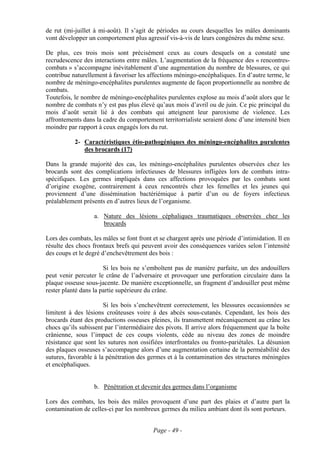 de rut (mi-juillet à mi-août). Il s’agit de périodes au cours desquelles les mâles dominants
vont développer un comportement plus agressif vis-à-vis de leurs congénères du même sexe.

De plus, ces trois mois sont précisément ceux au cours desquels on a constaté une
recrudescence des interactions entre mâles. L’augmentation de la fréquence des « rencontres-
combats » s’accompagne inévitablement d’une augmentation du nombre de blessures, ce qui
contribue naturellement à favoriser les affections méningo-encéphaliques. En d’autre terme, le
nombre de méningo-encéphalites purulentes augmente de façon proportionnelle au nombre de
combats.
Toutefois, le nombre de méningo-encéphalites purulentes explose au mois d’août alors que le
nombre de combats n’y est pas plus élevé qu’aux mois d’avril ou de juin. Ce pic principal du
mois d’août serait lié à des combats qui atteignent leur paroxisme de violence. Les
affrontements dans la cadre du comportement territorrialiste seraient donc d’une intensité bien
moindre par rapport à ceux engagés lors du rut.

           2- Caractéristiques étio-pathogéniques des méningo-encéphalites purulentes
              des brocards (17)

Dans la grande majorité des cas, les méningo-encéphalites purulentes observées chez les
brocards sont des complications infectieuses de blessures infligées lors de combats intra-
spécifiques. Les germes impliqués dans ces affections provoquées par les combats sont
d’origine exogène, contrairement à ceux rencontrés chez les femelles et les jeunes qui
proviennent d’une dissémination bactériémique à partir d’un ou de foyers infectieux
préalablement présents en d’autres lieux de l’organisme.

                   a. Nature des lésions céphaliques traumatiques observées chez les
                      brocards

Lors des combats, les mâles se font front et se chargent après une période d’intimidation. Il en
résulte des chocs frontaux brefs qui peuvent avoir des conséquences variées selon l’intensité
des coups et le degré d’enchevêtrement des bois :

                       Si les bois ne s’emboîtent pas de manière parfaite, un des andouillers
peut venir percuter le crâne de l’adversaire et provoquer une perforation circulaire dans la
plaque osseuse sous-jacente. De manière exceptionnelle, un fragment d’andouiller peut même
rester planté dans la partie supérieure du crâne.

                       Si les bois s’enchevêtrent correctement, les blessures occasionnées se
limitent à des lésions croûteuses voire à des abcès sous-cutanés. Cependant, les bois des
brocards étant des productions osseuses pleines, ils transmettent mécaniquement au crâne les
chocs qu’ils subissent par l’intermédiaire des pivots. Il arrive alors fréquemment que la boîte
crânienne, sous l’impact de ces coups violents, cède au niveau des zones de moindre
résistance que sont les sutures non ossifiées interfrontales ou fronto-pariétales. La désunion
des plaques osseuses s’accompagne alors d’une augmentation certaine de la perméabilité des
sutures, favorable à la pénétration des germes et à la contamination des structures méningées
et encéphaliques.


                   b. Pénétration et devenir des germes dans l’organisme

Lors des combats, les bois des mâles provoquent d’une part des plaies et d’autre part la
contamination de celles-ci par les nombreux germes du milieu ambiant dont ils sont porteurs.


                                          Page - 49 -
 