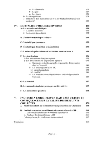 a- La démodécie                                                  126
                b- La gale                                                       127
                c- Les tiques                                                    128
         6- La strongyloïdose                                                    129
         7- Parasitoses dues aux nématodes de la cavité abdominale et du tissu
            conjonctif                                                           129

IV-   MORTALITE D’ORIGINES DIVERSES                                              130
      A- Les maladies métaboliques                                               130
         1- L’acidose du rumen                                                   130
         2- La toxémie de gestation                                              132

      B- Mortalité naturelle par vieillesse                                      133

      C- Mortalité par épuisement                                                133

      D- Mortalité par dénutrition et malnutrition                               134

      E- La diarrhée printanière du Chevreuil ou « mal de brout »                135

      F- Les intoxications                                                       136
         1- Les intoxications d’origine végétale                                 136
         2- Les intoxications par les pesticides agricoles                       140
                a- Nature des pesticides agricoles responsables d’intoxication
                    chez le Chevreuil                                            140
                b- Les anticoagulants et les IDC                                 144
                 b1- Les anticoagulants                                          144
                 b2- Les IDC                                                     146
                c- Les autres toxiques responsables de toxicité aiguë chez le
                    Chevreuil                                                    149

      G- Les tumeurs                                                             157

      H- Les anomalies des bois : perruques ou têtes mitrées                     157

      I- Les accidents de gestation                                              158


V-    FACTEURS A L’ORIGINE D’UN BIAIS DANS L’ETUDE ET
      CONSEQUENCES SUR LA VALEUR DES RESULTATS
      COLLECTES                                       158
      A- Problèmes relatifs au suivi sanitaire des populations de Chevreuils     158

      B- Les biais rencontrés aux différents niveaux du réseau SAGIR             160
         1- Collecte des échantillons et demandes des analyses                   160
         2- Analyses des échantillons au LVD                                     161
         3- Interprétation des résultats au niveau national                      162

Conclusion                                                                       165




                                       Page - 5 -
 