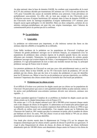 An plan national, dans la base de données SAGIR, les combats sont responsables de la mort
de 6.3% des animaux décédés par traumatisme (85 animaux sur 1351) soit une prévalence de
1.6% pour l’ensemble des causes de mortalité définies avec précision. Cette prévalence est
probablement sous-estimée. En effet, elle ne tient pas compte ni des Chevreuils morts
d’infection nerveuse d’origine bactérienne (85 animaux dans la base de données SAGIR) ni
des Chevreuils morts de méningo-encéphalites d’origine indéterminée (157 animaux pour
lesquels aucun agent pathogène n’a été identifié). Dans ces deux catégories, certaines de ces
atteintes méningo-encéphaliques ont peut être une origine traumatique, mais l’absence de
commémoratifs précis ne permet pas de le confirmer.


           D- La prédation

             1- Généralités

La prédation est relativement peu importante, et elle intéresse surtout des faons ou des
animaux déjà très affaiblis et incapables de se défendre.

Cette faible incidence de la prédation sur les populations de Chevreuil s’explique par
l’absence de grands prédateurs sauvages sur le territoire français, en comparaison avec les
populations de prédateurs dans certaines régions de la planète (grands fauves des savanes
africaines par exemple). Néanmoins, les programmes de réintroduction de certains grands
prédateurs sauvages qui avaient disparu de France, s’accompagnent d’une recrudescence de la
prédation. Il s’agit principalement du lynx et dans une moindre mesure du loup. Le principal
prédateur sauvage de France reste le renard.

Les premiers prédateurs du Chevreuil ne sont pas ceux cités précédemment mais ce sont les
chiens errants. Dans la base SAGIR, sur les 341 Chevreuils morts de prédation, 247 ont été
prédatés par des chiens, deux par des lynx et la nature des prédateurs n’a pas été identifiée
pour les 92 derniers cas. Même si tous les cas de prédation ne sont pas répertoriés, ces chiffres
montrent l’importance des chiens errants dans la mortalité des Chevreuils par prédation.

             2- Prédation par les chiens errants

Il est difficile d’évaluer avec précision les dégâts causés par ces chiens sur les populations de
Chevreuil. On peut penser que ceux-ci sont quantitativement faibles au plan national, même si
les pertes sont probablement sous-estimées (animaux dévorés non retrouvés, animaux non
signalés…).

On peut cependant apprécier l’ampleur de ce problème en étudiant les dégâts causés par des
chiens errants sur le cheptel domestique ovin en France (13).
On estime que 1 à 5% du cheptel national (soit 100 à 500 000 ovins) meurent chaque année
suite à des attaques de chiens en divagation. Ce phénomène est d’autant plus préoccupant que
la population canine française est en pleine expansion (huit millions de chiens en 1996) et que
ses effectifs en milieu rural sont considérables. Une enquête menée par la Fédération des
Chasseurs du Cantal en 1981 montre que plus la commune est petite, plus le nombre de chiens
par habitant est élevé. En outre, 70% des chiens vivent en toute liberté et 70% de ces chiens
potentiellement errants ne sont pas identifiés.

Une étude plus récente menée dans le département de l’Ariège (13) sur les attaques des
troupeaux domestiques par les chiens errants a permis de dresser le profil de ces agresseurs. Il
s’agit le plus fréquemment de chiens de chasse, de chiens de berger, de chiens réellement
abandonnés (près de 100 000 chiens sont abandonnés chaque année en France) et de chiens de
                                          Page - 51 -
 