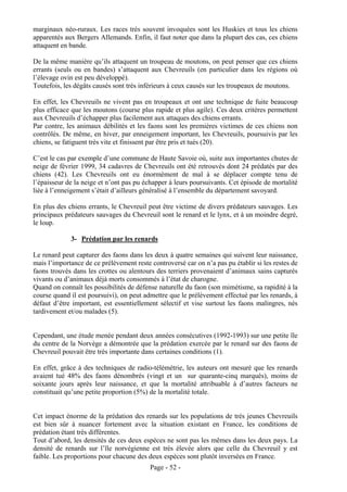marginaux néo-ruraux. Les races très souvent invoquées sont les Huskies et tous les chiens
apparentés aux Bergers Allemands. Enfin, il faut noter que dans la plupart des cas, ces chiens
attaquent en bande.

De la même manière qu’ils attaquent un troupeau de moutons, on peut penser que ces chiens
errants (seuls ou en bandes) s’attaquent aux Chevreuils (en particulier dans les régions où
l’élevage ovin est peu développé).
Toutefois, les dégâts causés sont très inférieurs à ceux causés sur les troupeaux de moutons.

En effet, les Chevreuils ne vivent pas en troupeaux et ont une technique de fuite beaucoup
plus efficace que les moutons (course plus rapide et plus agile). Ces deux critères permettent
aux Chevreuils d’échapper plus facilement aux attaques des chiens errants.
Par contre, les animaux débilités et les faons sont les premières victimes de ces chiens non
contrôlés. De même, en hiver, par enneigement important, les Chevreuils, poursuivis par les
chiens, se fatiguent très vite et finissent par être pris et tués (20).

C’est le cas par exemple d’une commune de Haute Savoie où, suite aux importantes chutes de
neige de février 1999, 34 cadavres de Chevreuils ont été retrouvés dont 24 prédatés par des
chiens (42). Les Chevreuils ont eu énormément de mal à se déplacer compte tenu de
l’épaisseur de la neige et n’ont pas pu échapper à leurs poursuivants. Cet épisode de mortalité
liée à l’enneigement s’était d’ailleurs généralisé à l’ensemble du département savoyard.

En plus des chiens errants, le Chevreuil peut être victime de divers prédateurs sauvages. Les
principaux prédateurs sauvages du Chevreuil sont le renard et le lynx, et à un moindre degré,
le loup.

             3- Prédation par les renards

Le renard peut capturer des faons dans les deux à quatre semaines qui suivent leur naissance,
mais l’importance de ce prélèvement reste controversé car on n’a pas pu établir si les restes de
faons trouvés dans les crottes ou alentours des terriers provenaient d’animaux sains capturés
vivants ou d’animaux déjà morts consommés à l’état de charogne.
Quand on connaît les possibilités de défense naturelle du faon (son mimétisme, sa rapidité à la
course quand il est poursuivi), on peut admettre que le prélèvement effectué par les renards, à
défaut d’être important, est essentiellement sélectif et vise surtout les faons malingres, nés
tardivement et/ou malades (5).


Cependant, une étude menée pendant deux années consécutives (1992-1993) sur une petite île
du centre de la Norvège a démontrée que la prédation exercée par le renard sur des faons de
Chevreuil pouvait être très importante dans certaines conditions (1).

En effet, grâce à des techniques de radio-télémétrie, les auteurs ont mesuré que les renards
avaient tué 48% des faons dénombrés (vingt et un sur quarante-cinq marqués), moins de
soixante jours après leur naissance, et que la mortalité attribuable à d’autres facteurs ne
constituait qu’une petite proportion (5%) de la mortalité totale.


Cet impact énorme de la prédation des renards sur les populations de très jeunes Chevreuils
est bien sûr à nuancer fortement avec la situation existant en France, les conditions de
prédation étant très différentes.
Tout d’abord, les densités de ces deux espèces ne sont pas les mêmes dans les deux pays. La
densité de renards sur l’île norvégienne est très élevée alors que celle du Chevreuil y est
faible. Les proportions pour chacune des deux espèces sont plutôt inversées en France.
                                          Page - 52 -
 