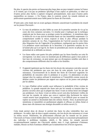 De plus, le spectre des proies est beaucoup plus large dans un pays tempéré comme la France
et le renard, qui n’est pas un prédateur spécifique d’une espèce en particulier, se rabat sur
d’autres proies plus faciles à capturer (rongeurs principalement, mais aussi d’autres petits
mammifères ou oiseaux…). En France, dans le contexte actuel, les renards réalisent un
prélèvement quantitativement assez faible parmi les faons de Chevreuils.

D’autre part, cette étude met en avant quelques éléments caractérisant la prédation du renard
sur les jeunes Chevreuils :

           Le taux de prédation est plus faible au cours de la première semaine de vie qu’au
           cours des trois semaines suivantes. Ce résultat peut s’expliquer par la technique
           employée par les faons pour se protéger contre les prédateurs : le mimétisme dans
           le milieu de vie et une activité minimale basée sur une immobilité surprenante. Ce
           comportement semble le mieux respecté et donc le plus efficace pendant la
           première semaine de vie. Puis, l’augmentation de l’activité associée à des fuites
           plus fréquentes lors de l’approche d’un prédateur, expliquerait que les pertes liées
           à la prédation soient maximales de la deuxième à la quatrième semaine de vie
           (d’autant plus qu’à cet âge-là, les faons ne possèdent pas encore un physique leur
           permettant de se défendre au mieux).

           Les faons mâles sont quatre fois plus prédatés que les faons femelles sur cette île
           norvégienne. Les deux sexes ne montrant pas de différences quant à leur poids et
           leur taux de croissance, on peut penser que ces divergences notables sont dues à
           des comportements différents chez les mâles et les femelles.


           Il apparaît également que les faons nés lors du pic des naissances sont plus souvent
           victimes des prédateurs que ceux nés hors de cette période. Lors du pic des
           naissances, l’accroissement de la densité des faons de Chevreuil augmente les
           probabilités de rencontre entre le prédateur et sa proie. Ce phénomène est plus
           marqué chez les espèces utilisant le mimétisme et l’immobilité comme moyen de
           défense contre les prédateurs par rapport aux espèces où les jeunes sont protégés
           par les adultes.

           Le type d’habitat utilisé semble aussi influencer la probabilité d’être victime de
           prédation. La grande majorité des faons tués par les renards se tenaient dans les
           prairies ouvertes alors que la plupart des faons vivant en milieu boisé ont échappé
           aux prédateurs. Les faons vivant en milieu ouvert sont plus facilement visibles de
           loin par les renards, de même que ceux-ci repèrent plus facilement les mères
           venant nourrir leurs progénitures. Au contraire, il est difficile pour un renard de
           repérer un animal se dissimulant dans des milieux fourrés. Ainsi, la protection par
           mimétisme et immobilité est parfaitement adaptée et efficace en milieu fermé et
           dense mais elle demeure une stratégie discutable en milieu ouvert (1).


Cette étude permet donc de dresser le portrait des faons les plus vulnérables face aux
prédateurs : les mâles, âgés de deux à quatre semaines, nés lors du pic des naissances et vivant
en milieu ouvert. Néanmoins, les prélèvements effectués par les renards sur les jeunes
Chevreuils en France restent faibles dans l’état actuel des choses et concernent principalement
des individus à problèmes (malades, chétifs…). De même, les renards peuvent
exceptionnellement capturer des Chevreuils adultes mais il s’agit également d’animaux
malades, blessés ou bien d’animaux affaiblis par la malnutrition lors d’hivers rigoureux.


                                          Page - 53 -
 