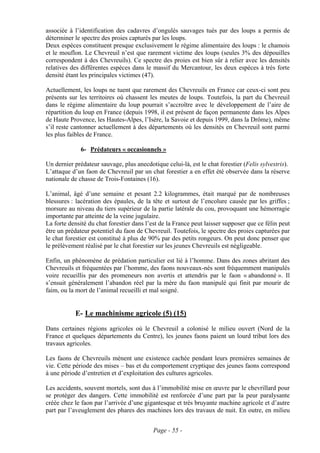 associée à l’identification des cadavres d’ongulés sauvages tués par des loups a permis de
déterminer le spectre des proies capturés par les loups.
Deux espèces constituent presque exclusivement le régime alimentaire des loups : le chamois
et le mouflon. Le Chevreuil n’est que rarement victime des loups (seules 3% des dépouilles
correspondent à des Chevreuils). Ce spectre des proies est bien sûr à relier avec les densités
relatives des différentes espèces dans le massif du Mercantour, les deux espèces à très forte
densité étant les principales victimes (47).

Actuellement, les loups ne tuent que rarement des Chevreuils en France car ceux-ci sont peu
présents sur les territoires où chassent les meutes de loups. Toutefois, la part du Chevreuil
dans le régime alimentaire du loup pourrait s’accroître avec le développement de l’aire de
répartition du loup en France (depuis 1998, il est présent de façon permanente dans les Alpes
de Haute Provence, les Hautes-Alpes, l’Isère, la Savoie et depuis 1999, dans la Drôme), même
s’il reste cantonner actuellement à des départements où les densités en Chevreuil sont parmi
les plus faibles de France.

              6- Prédateurs « occasionnels »

Un dernier prédateur sauvage, plus anecdotique celui-là, est le chat forestier (Felis sylvestris).
L’attaque d’un faon de Chevreuil par un chat forestier a en effet été observée dans la réserve
nationale de chasse de Trois-Fontaines (16).

L’animal, âgé d’une semaine et pesant 2.2 kilogrammes, était marqué par de nombreuses
blessures : lacération des épaules, de la tête et surtout de l’encolure causée par les griffes ;
morsure au niveau du tiers supérieur de la partie latérale du cou, provoquant une hémorragie
importante par atteinte de la veine jugulaire.
La forte densité du chat forestier dans l’est de la France peut laisser supposer que ce félin peut
être un prédateur potentiel du faon de Chevreuil. Toutefois, le spectre des proies capturées par
le chat forestier est constitué à plus de 90% par des petits rongeurs. On peut donc penser que
le prélèvement réalisé par le chat forestier sur les jeunes Chevreuils est négligeable.

Enfin, un phénomène de prédation particulier est lié à l’homme. Dans des zones abritant des
Chevreuils et fréquentées par l’homme, des faons nouveaux-nés sont fréquemment manipulés
voire recueillis par des promeneurs non avertis et attendris par le faon « abandonné ». Il
s’ensuit généralement l’abandon réel par la mère du faon manipulé qui finit par mourir de
faim, ou la mort de l’animal recueilli et mal soigné.


           E- Le machinisme agricole (5) (15)
Dans certaines régions agricoles où le Chevreuil a colonisé le milieu ouvert (Nord de la
France et quelques départements du Centre), les jeunes faons paient un lourd tribut lors des
travaux agricoles.

Les faons de Chevreuils mènent une existence cachée pendant leurs premières semaines de
vie. Cette période des mises – bas et du comportement cryptique des jeunes faons correspond
à une période d’entretien et d’exploitation des cultures agricoles.

Les accidents, souvent mortels, sont dus à l’immobilité mise en œuvre par le chevrillard pour
se protéger des dangers. Cette immobilité est renforcée d’une part par la peur paralysante
créée chez le faon par l’arrivée d’une gigantesque et très bruyante machine agricole et d’autre
part par l’aveuglement des phares des machines lors des travaux de nuit. En outre, en milieu


                                           Page - 55 -
 