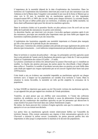 L’importance de la mortalité dépend de la date d’exploitation des luzernières. Dans les
territoires où l’exploitation des luzernières intervient peu avant le pic des naissances (cas des
Ardennes et de la Marne dans l’enquête) voire pendant le pic (cas de la Seine et Marne) qui se
situe vers le 20 mai, la mortalité due au machinisme agricole est très importante
(respectivement 80% et 100% des cas de l’année pour chaque territoire). La seconde fauche,
qui a lieu fin juin et début juillet pour ces territoires, n’entraîne qu’une faible mortalité, les
faons étant suffisamment âgés pour fuir devant les machines agricoles.

Dans le territoire (Aube) où la première fauche est plus précoce (vers fin avril soit au tout
début de la période des naissances), les pertes sont minimes.
La deuxième fauche, qui intervient vers mi-juin c’est-à-dire quelques semaines après le pic
des naissances, provoque une mortalité plus importante mais qui reste faible par rapport aux
luzernières exploitées pendant le pic des mises-bas.

L’exploitation des luzernières engendre une mortalité importante et d’autant plus marquée
qu’elle a lieu autour de la période du pic des naissances.
D’autre part, l’entretien des céréales pendant cette période provoque également des pertes soit
directes (par écrasements…) soit indirectes (empoisonnement par produits phytosanitaires…).


Dans le territoire à vocation de polyculture – élevage, les principales activités agricoles ayant
lieu à cette période de l’année sont la fauchaison des prairies (qui s’étale du 15 mai au premier
juillet) et l’exploitation des colzas (15 juillet – 15 août).
Les prairies constituent un milieu très attractif pour les jeunes Chevreuils qui s’y installent en
nombre. La fauche des prairies provoque des pertes parmi les chevrillards s’étant réfugiés
dans celles-ci. Toutefois, le nombre d’accidents survenu dans ces prairies est resté faible dans
cette étude par rapport aux risques représentés par un tel couvert végétal (huit faons tués pour
2250 hectares).

Cette étude a mis en évidence une mortalité imputable au machinisme agricole sur chaque
territoire suivi. L’impact sur les populations est variable d’un territoire à l’autre. Dans la
situation la moins favorable, la mortalité est telle qu’elle empêche la croissance de la
population.


La base SAGIR ne répertorie que quatre cas de Chevreuils victimes du machinisme agricole,
ce qui apparaît être peu par rapport aux résultats de l’étude précédente.

Toutefois, on peut penser que ces chiffres sont sous-estimés. A l’instar des collisions
routières, de nombreux cas ne sont pas déclarés à cause du phénomène d’auto-diagnostic
réalisé par les conducteurs des machines agricoles ou par les personnes qui découvrent le
corps mutilé d’un jeune Chevreuil dans une culture fraîchement coupée.
De même, les faons peuvent être victimes d’engins agricoles sans que le conducteur ne s’en
aperçoive et ces cas restent non déclarés.

Les pertes liées au machinisme agricole restent relativement faibles sur l’ensemble du
territoire français. Elles restent cantonnées aux régions à forte mécanisation agricole où le
Chevreuil a colonisé le milieu ouvert. Localement, les pertes peuvent parfois être très
importantes et aller jusqu’à compromettre le maintien et le devenir des populations.




                                           Page - 57 -
 
