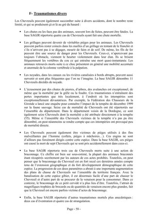 F- Traumatismes divers
Les Chevreuils peuvent également succomber suite à divers accidents, dont le nombre reste
limité, et qui se produisent çà et là au gré du hasard :

       Les chutes ou les faux pas des animaux, souvent lors de fuites, peuvent être fatales. La
       base SAGIR répertorie quatre cas de Chevreuils ayant fait une chute mortelle.

       Les grillages peuvent devenir de véritables pièges pour les animaux. Les Chevreuils
       peuvent parfois rester coincés dans les mailles d’un grillage en tentant de le franchir et
       s’ils n’arrivent pas à se dégager, mourir de faim et de soif. De même, les fils de fer
       peuvent être une source de danger pour les Chevreuils. Ceux-ci, n’apercevant pas
       toujours l’obstacle, viennent le heurter violemment dans leur élan. Ils se brisent
       fréquemment les vertèbres du cou ce qui entraîne une mort quasi-instantanée. Les
       animaux retrouvés morts suite à ce choc présentent en général une mobilité accentuée
       et anormale de la colonne vertébrale à la palpation.

       Les noyades, dans les canaux ou les rivières canalisées à bords abrupts, peuvent aussi
       survenir et sont plus fréquentes que l’on ne l’imagine. La base SAGIR dénombre 11
       Chevreuils décédés de noyade.

       L’écrasement par des chutes de pierres, d’arbres, des avalanches est exceptionnel, de
       même que la mortalité par la grêle ou la foudre. Ces traumatismes n’entraînent des
       pertes importantes que très localement, à l’endroit où les intempéries sont
       exceptionnellement dévastatrices. Par exemple, la Fédération des Chasseurs de la
       Gironde a lancé une enquête pour connaître l’impact de la tempête de décembre 1999
       sur la faune sauvage. Seize cas de mortalité de Chevreuils ont été répertoriés sur
       l’ensemble du département. Dans le département voisin de la Dordogne, ce sont
       également seize Chevreuils dont la mortalité a été attribuée directement à la tempête
       (55). Même si l’ensemble des Chevreuils victimes de la tempête n’a pas pu être
       dénombré, on peut néanmoins se rendre compte que ces intempéries ont provoqué peu
       de mortalité directe.

       Les Chevreuils peuvent également être victimes de pièges utilisés à des fins
       malveillantes par l’homme (collets, pièges à mâchoires…). Ces engins ne sont
       d’ailleurs pas forcément dirigés contre cette espèce. Dans la base SAGIR, ces pièges
       ont causé la mort de sept Chevreuils qui se sont pris accidentellement dans ceux-ci.

       La base SAGIR répertorie trois cas de Chevreuils morts suite à une action de
       braconnage. Ce chiffre est bien sur sous-estimé, la plupart des animaux braconnés
       étant récupérés secrètement par les auteurs de ces actes prohibés. Toutefois, on peut
       penser que le braconnage du Chevreuil est en fort recul ces dernières années compte
       tenu de l’extension géographique et du fort développement démographique de cette
       espèce. La progression de ces deux paramètres a abouti à une importante augmentation
       des plans de chasse de Chevreuils sur l’ensemble du territoire français. Avec la
       banalisation de cette espèce gibier, il est désormais facile d’une part de chasser le
       Chevreuil et d’autre part de se procurer de la venaison pour la consommer. Dans ce
       contexte, le braconnage de ce petit cervidé n’a plus lieu d’être. Toutefois, l’attrait de
       magnifiques trophées de brocards ou de quantités de venaison encore plus grandes, fait
       que le Chevreuil est encore parfois victime d’actes de braconnage.

       Enfin, la base SAGIR répertorie d’autres traumatismes mortels plus anecdotiques :
       deux cas d’éventration et quatre cas de strangulation.

                                          Page - 58 -
 