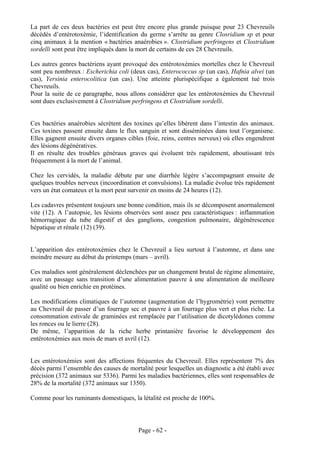 La part de ces deux bactéries est peut être encore plus grande puisque pour 23 Chevreuils
décédés d’entérotoxémie, l’identification du germe s’arrête au genre Closridium sp et pour
cinq animaux à la mention « bactéries anaérobies ». Clostridium perfringens et Clostridium
sordelli sont peut être impliqués dans la mort de certains de ces 28 Chevreuils.

Les autres genres bactériens ayant provoqué des entérotoxémies mortelles chez le Chevreuil
sont peu nombreux : Escherichia coli (deux cas), Enterococcus sp (un cas), Hafnia alvei (un
cas), Yersinia enterocolitica (un cas). Une atteinte plurispécifique a également tué trois
Chevreuils.
Pour la suite de ce paragraphe, nous allons considérer que les entérotoxémies du Chevreuil
sont dues exclusivement à Clostridium perfringens et Clostridium sordelli.


Ces bactéries anaérobies sécrètent des toxines qu’elles libèrent dans l’intestin des animaux.
Ces toxines passent ensuite dans le flux sanguin et sont disséminées dans tout l’organisme.
Elles gagnent ensuite divers organes cibles (foie, reins, centres nerveux) où elles engendrent
des lésions dégénératives.
Il en résulte des troubles généraux graves qui évoluent très rapidement, aboutissant très
fréquemment à la mort de l’animal.

Chez les cervidés, la maladie débute par une diarrhée légère s’accompagnant ensuite de
quelques troubles nerveux (incoordination et convulsions). La maladie évolue très rapidement
vers un état comateux et la mort peut survenir en moins de 24 heures (12).

Les cadavres présentent toujours une bonne condition, mais ils se décomposent anormalement
vite (12). A l’autopsie, les lésions observées sont assez peu caractéristiques : inflammation
hémorragique du tube digestif et des ganglions, congestion pulmonaire, dégénérescence
hépatique et rénale (12) (39).


L’apparition des entérotoxémies chez le Chevreuil a lieu surtout à l’automne, et dans une
moindre mesure au début du printemps (mars – avril).

Ces maladies sont généralement déclenchées par un changement brutal de régime alimentaire,
avec un passage sans transition d’une alimentation pauvre à une alimentation de meilleure
qualité ou bien enrichie en protéines.

Les modifications climatiques de l’automne (augmentation de l’hygrométrie) vont permettre
au Chevreuil de passer d’un fourrage sec et pauvre à un fourrage plus vert et plus riche. La
consommation estivale de graminées est remplacée par l’utilisation de dicotylédones comme
les ronces ou le lierre (28).
De même, l’apparition de la riche herbe printanière favorise le développement des
entérotoxémies aux mois de mars et avril (12).


Les entérotoxémies sont des affections fréquentes du Chevreuil. Elles représentent 7% des
décès parmi l’ensemble des causes de mortalité pour lesquelles un diagnostic a été établi avec
précision (372 animaux sur 5336). Parmi les maladies bactériennes, elles sont responsables de
28% de la mortalité (372 animaux sur 1350).

Comme pour les ruminants domestiques, la létalité est proche de 100%.




                                         Page - 62 -
 