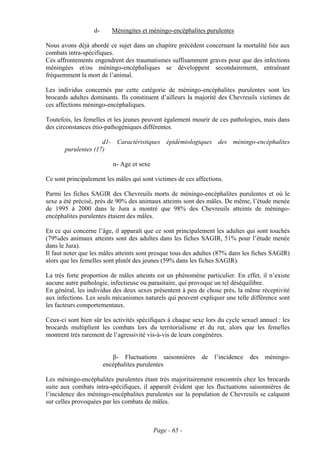 d-      Méningites et méningo-encéphalites purulentes

Nous avons déjà abordé ce sujet dans un chapitre précédent concernant la mortalité liée aux
combats intra-spécifiques.
Ces affrontements engendrent des traumatismes suffisamment graves pour que des infections
méningées et/ou méningo-encéphaliques se développent secondairement, entraînant
fréquemment la mort de l’animal.

Les individus concernés par cette catégorie de méningo-encéphalites purulentes sont les
brocards adultes dominants. Ils constituent d’ailleurs la majorité des Chevreuils victimes de
ces affections méningo-encéphaliques.

Toutefois, les femelles et les jeunes peuvent également mourir de ces pathologies, mais dans
des circonstances étio-pathogéniques différentes.

                     d1- Caractéristiques épidémiologiques des méningo-encéphalites
       purulentes (17)

                          α- Age et sexe

Ce sont principalement les mâles qui sont victimes de ces affections.

Parmi les fiches SAGIR des Chevreuils morts de méningo-encéphalites purulentes et où le
sexe a été précisé, près de 90% des animaux atteints sont des mâles. De même, l’étude menée
de 1995 à 2000 dans le Jura a montré que 98% des Chevreuils atteints de méningo-
encéphalites purulentes étaient des mâles.

En ce qui concerne l’âge, il apparaît que ce sont principalement les adultes qui sont touchés
(79%des animaux atteints sont des adultes dans les fiches SAGIR, 51% pour l’étude menée
dans le Jura).
Il faut noter que les mâles atteints sont presque tous des adultes (87% dans les fiches SAGIR)
alors que les femelles sont plutôt des jeunes (59% dans les fiches SAGIR).

La très forte proportion de mâles atteints est un phénomène particulier. En effet, il n’existe
aucune autre pathologie, infectieuse ou parasitaire, qui provoque un tel déséquilibre.
En général, les individus des deux sexes présentent à peu de chose près, la même réceptivité
aux infections. Les seuls mécanismes naturels qui peuvent expliquer une telle différence sont
les facteurs comportementaux.

Ceux-ci sont bien sûr les activités spécifiques à chaque sexe lors du cycle sexuel annuel : les
brocards multiplient les combats lors du territorialisme et du rut, alors que les femelles
montrent très rarement de l’agressivité vis-à-vis de leurs congénères.


                          β- Fluctuations saisonnières      de   l’incidence   des   méningo-
                       encéphalites purulentes

Les méningo-encéphalites purulentes étant très majoritairement rencontrés chez les brocards
suite aux combats intra-spécifiques, il apparaît évident que les fluctuations saisonnières de
l’incidence des méningo-encéphalites purulentes sur la population de Chevreuils se calquent
sur celles provoquées par les combats de mâles.



                                           Page - 65 -
 
