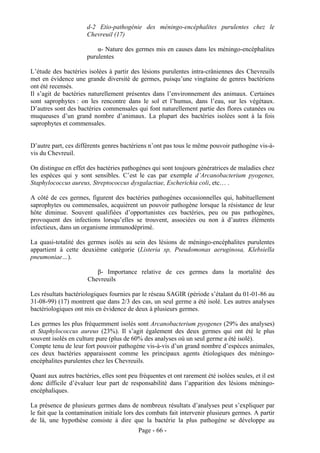 d-2 Etio-pathogénie des méningo-encéphalites purulentes chez le
                      Chevreuil (17)

                          α- Nature des germes mis en causes dans les méningo-encéphalites
                      purulentes

L’étude des bactéries isolées à partir des lésions purulentes intra-crâniennes des Chevreuils
met en évidence une grande diversité de germes, puisqu’une vingtaine de genres bactériens
ont été recensés.
Il s’agit de bactéries naturellement présentes dans l’environnement des animaux. Certaines
sont saprophytes : on les rencontre dans le sol et l’humus, dans l’eau, sur les végétaux.
D’autres sont des bactéries commensales qui font naturellement partie des flores cutanées ou
muqueuses d’un grand nombre d’animaux. La plupart des bactéries isolées sont à la fois
saprophytes et commensales.


D’autre part, ces différents genres bactériens n’ont pas tous le même pouvoir pathogène vis-à-
vis du Chevreuil.

On distingue en effet des bactéries pathogènes qui sont toujours génératrices de maladies chez
les espèces qui y sont sensibles. C’est le cas par exemple d’Arcanobacterium pyogenes,
Staphylococcus aureus, Streptococcus dysgalactiae, Escherichia coli, etc… .

A côté de ces germes, figurent des bactéries pathogènes occasionnelles qui, habituellement
saprophytes ou commensales, acquièrent un pouvoir pathogène lorsque la résistance de leur
hôte diminue. Souvent qualifiées d’opportunistes ces bactéries, peu ou pas pathogènes,
provoquent des infections lorsqu’elles se trouvent, associées ou non à d’autres éléments
infectieux, dans un organisme immunodéprimé.

La quasi-totalité des germes isolés au sein des lésions de méningo-encéphalites purulentes
appartient à cette deuxième catégorie (Listeria sp, Pseudomonas aeruginosa, Klebsiella
pneumoniae…).

                          β- Importance relative de ces germes dans la mortalité des
                       Chevreuils

Les résultats bactériologiques fournies par le réseau SAGIR (période s’étalant du 01-01-86 au
31-08-99) (17) montrent que dans 2/3 des cas, un seul germe a été isolé. Les autres analyses
bactériologiques ont mis en évidence de deux à plusieurs germes.

Les germes les plus fréquemment isolés sont Arcanobacterium pyogenes (29% des analyses)
et Staphylococcus aureus (23%). Il s’agit également des deux germes qui ont été le plus
souvent isolés en culture pure (plus de 60% des analyses où un seul germe a été isolé).
Compte tenu de leur fort pouvoir pathogène vis-à-vis d’un grand nombre d’espèces animales,
ces deux bactéries apparaissent comme les principaux agents étiologiques des méningo-
encéphalites purulentes chez les Chevreuils.

Quant aux autres bactéries, elles sont peu fréquentes et ont rarement été isolées seules, et il est
donc difficile d’évaluer leur part de responsabilité dans l’apparition des lésions méningo-
encéphaliques.

La présence de plusieurs germes dans de nombreux résultats d’analyses peut s’expliquer par
le fait que la contamination initiale lors des combats fait intervenir plusieurs germes. A partir
de là, une hypothèse consiste à dire que la bactérie la plus pathogène se développe au
                                           Page - 66 -
 