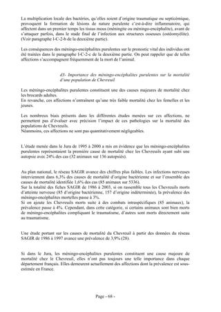 La multiplication locale des bactéries, qu’elles soient d’origine traumatique ou septicémique,
provoquent la formation de lésions de nature purulente c’est-à-dire inflammatoire, qui
affectent dans un premier temps les tissus mous (méningite ou méningo-encéphalite), avant de
s’attaquer parfois, dans le stade final de l’infection aux structures osseuses (ostéomyélite).
(Voir paragraphe I-C-2-b de la deuxième partie).

Les conséquences des méningo-encéphalites purulentes sur le pronostic vital des individus ont
été traitées dans le paragraphe I-C-2-c de la deuxième partie. On peut rappeler que de telles
affections s’accompagnent fréquemment de la mort de l’animal.


                     d3- Importance des méningo-encéphalites purulentes sur la mortalité
                     d’une population de Chevreuil

Les méningo-encéphalites purulentes constituent une des causes majeures de mortalité chez
les brocards adultes.
En revanche, ces affections n’entraînent qu’une très faible mortalité chez les femelles et les
jeunes.

Les nombreux biais présents dans les différentes études menées sur ces affections, ne
permettent pas d’évaluer avec précision l’impact de ces pathologies sur la mortalité des
populations de Chevreuils.
Néanmoins, ces affections ne sont pas quantitativement négligeables.


L’étude menée dans le Jura de 1995 à 2000 a mis en évidence que les méningo-encéphalites
purulentes représentaient la première cause de mortalité chez les Chevreuils ayant subi une
autopsie avec 24% des cas (32 animaux sur 136 autopsiés).


Au plan national, le réseau SAGIR avance des chiffres plus faibles. Les infections nerveuses
interviennent dans 6,3% des causes de mortalité d’origine bactérienne et sur l’ensemble des
causes de mortalité identifiée 1,6% des cas (85 animaux sur 5336).
Sur la totalité des fiches SAGIR de 1986 à 2003, si on rassemble tous les Chevreuils morts
d’atteinte nerveuse (85 d’origine bactérienne, 157 d’origine indéterminée), la prévalence des
méningo-encéphalites mortelles passe à 3%.
Si on ajoute les Chevreuils morts suite à des combats intraspécifiques (85 animaux), la
prévalence passe à 4%. Cependant, dans cette catégorie, si certains animaux sont bien morts
de méningo-encéphalites compliquant le traumatisme, d’autres sont morts directement suite
au traumatisme.


Une étude portant sur les causes de mortalité du Chevreuil à partir des données du réseau
SAGIR de 1986 à 1997 avance une prévalence de 3,9% (28).


Si dans le Jura, les méningo-encéphalites purulentes constituent une cause majeure de
mortalité chez le Chevreuil, elles n’ont pas toujours une telle importance dans chaque
département français. Elles demeurent actuellement des affections dont la prévalence est sous-
estimée en France.




                                         Page - 68 -
 