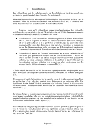 e-     Les colibacilloses

Les colibacilloses sont des maladies causées par la pullulation de bactéries normalement
présentes en quantité modérée dans l’intestin : Escherichia coli.

Elles constituent la dernière pathologie bactérienne majeure responsable de mortalité chez le
Chevreuil. Parmi les maladies bactériennes, leur prévalence est de 5%, 71 animaux étant
morts de colibacillose sur les 1350 décédés de maladie bactérienne.


        Remarque : parmi les 71 colibacilloses, on peut noter la présence de deux colibacilles
spécifiques des bovins : Escherichia coli FY et Escherichia coli CS31A. Ces deux germes sont
responsables de diarrhées néonatales graves chez les veaux :

       Escherichia coli FY est un colibacille entérotoxinogène dont le facteur d’attachement
       est FY. Celui-ci lui permet d’adhérer aux cellules intestinales. Son action pathogène
       est liée à cette adhésion et à la production d’entérotoxines. Ce colibacille atteint
       généralement les veaux âgés de moins de cinq jours. Les symptômes se caractérisent
       par une diarrhée aqueuse, jaune paille, provoquant une déshydratation sévère et rapide.
       Le veau tombe dans un état de dépression profonde évoluant rapidement vers la mort.

       Escherichia coli porteur des facteurs d’attachement CS31A est un colibacille invasif
       c’est-à-dire qu’il pénètre et se multiplie dans les cellules intestinales. Il produit des
       toxines appelées colicine V. Le tableau clinique comporte des troubles circulatoires
       (œdème), une stase alimentaire (dilatation de la caillette) et des troubles nerveux
       (incoordination motrice). L’atteinte peut prendre une allure septicémique chez les
       animaux les plus faibles, qui peuvent en mourir (21) (34).


A l’état normal, Escherichia coli est une bactérie saprophyte et donc non pathogène. Toute
cause provoquant un déséquilibre de la flore intestinale peut rendre ces bactéries pathogènes
(12).

Un changement brutal d’alimentation est la première cause de ce développement anarchique
de colibacilles. Cette affection survient donc fréquemment au printemps (39). Une
fragilisation du tube digestif liée à du parasitisme peut également favoriser le développement
de colibacilloses. Dans ces conditions particulières, les colibacilles prolifèrent et produisent
des toxines (12).


Le tableau clinique se caractérise par une gastro-entérite avec une diarrhée d’intensité variable
selon les cas. La maladie évolue vers une septicémie avec atteinte rénale ou vésicale (12). La
mort de l’animal est provoquée par cette septicémie qui se traduit sur le plan lésionnel par une
inflammation généralisée de tous les organes (39).


Les colibacilloses atteignent également fréquemment les faons pendant les premiers jours de
vie. A l’instar des veaux, la diarrhée provoque rapidement une déshydratation intense (12).
L’hypotension qui en découle est responsable d’un état dépressif marqué qui évolue assez vite
vers la mort de l’individu.




                                          Page - 69 -
 