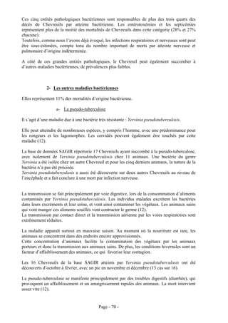 Ces cinq entités pathologiques bactériennes sont responsables de plus des trois quarts des
décès de Chevreuils par atteinte bactérienne. Les entérotoxémies et les septicémies
représentent plus de la moitié des mortalités de Chevreuils dans cette catégorie (28% et 27%
chacune).
Toutefois, comme nous l’avons déjà évoqué, les infections respiratoires et nerveuses sont peut
être sous-estimées, compte tenu du nombre important de morts par atteinte nerveuse et
pulmonaire d’origine indéterminée.

A côté de ces grandes entités pathologiques, le Chevreuil peut également succomber à
d’autres maladies bactériennes, de prévalences plus faibles.



             2- Les autres maladies bactériennes

Elles représentent 11% des mortalités d’origine bactérienne.

                   a- La pseudo-tuberculose

Il s’agit d’une maladie due à une bactérie très résistante : Yersinia pseudotuberculosis.

Elle peut atteindre de nombreuses espèces, y compris l’homme, avec une prédominance pour
les rongeurs et les lagomorphes. Les cervidés peuvent également être touchés par cette
maladie (12).

La base de données SAGIR répertorie 17 Chevreuils ayant succombé à la pseudo-tuberculose,
avec isolement de Yersinia pseudotuberculosis chez 11 animaux. Une bactérie du genre
Yersinia a été isolée chez un autre Chevreuil et pour les cinq derniers animaux, la nature de la
bactérie n’a pas été précisée.
Yersinia pseudotuberculosis a aussi été découverte sur deux autres Chevreuils au niveau de
l’encéphale et a fait conclure à une mort par infection nerveuse.


La transmission se fait principalement par voie digestive, lors de la consommation d’aliments
contaminés par Yersinia pseudotuberculosis. Les individus malades excrètent les bactéries
dans leurs excréments et leur urine, et vont ainsi contaminer les végétaux. Les animaux sains
qui vont manger ces aliments souillés vont contracter le germe (12).
La transmission par contact direct et la transmission aérienne par les voies respiratoires sont
extrêmement réduites.

La maladie apparaît surtout en mauvaise saison. Au moment où la nourriture est rare, les
animaux se concentrent dans des endroits encore approvisionnés.
Cette concentration d’animaux facilite la contamination des végétaux par les animaux
porteurs et donc la transmission aux animaux sains. De plus, les conditions hivernales sont un
facteur d’affaiblissement des animaux, ce qui favorise leur contagion.

Les 16 Chevreuils de la base SAGIR atteints par Yersinia pseudotuberculosis ont été
découverts d’octobre à février, avec un pic en novembre et décembre (13 cas sur 16).

La pseudo-tuberculose se manifeste principalement par des troubles digestifs (diarrhée), qui
provoquent un affaiblissement et un amaigrissement rapides des animaux. La mort intervient
assez vite (12).


                                           Page - 70 -
 