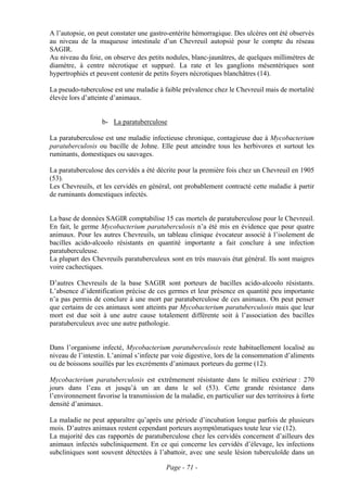 A l’autopsie, on peut constater une gastro-entérite hémorragique. Des ulcères ont été observés
au niveau de la muqueuse intestinale d’un Chevreuil autopsié pour le compte du réseau
SAGIR.
Au niveau du foie, on observe des petits nodules, blanc-jaunâtres, de quelques millimètres de
diamètre, à centre nécrotique et suppuré. La rate et les ganglions mésentériques sont
hypertrophiés et peuvent contenir de petits foyers nécrotiques blanchâtres (14).

La pseudo-tuberculose est une maladie à faible prévalence chez le Chevreuil mais de mortalité
élevée lors d’atteinte d’animaux.


                   b- La paratuberculose

La paratuberculose est une maladie infectieuse chronique, contagieuse due à Mycobacterium
paratuberculosis ou bacille de Johne. Elle peut atteindre tous les herbivores et surtout les
ruminants, domestiques ou sauvages.

La paratuberculose des cervidés a été décrite pour la première fois chez un Chevreuil en 1905
(53).
Les Chevreuils, et les cervidés en général, ont probablement contracté cette maladie à partir
de ruminants domestiques infectés.


La base de données SAGIR comptabilise 15 cas mortels de paratuberculose pour le Chevreuil.
En fait, le germe Mycobacterium paratuberculosis n’a été mis en évidence que pour quatre
animaux. Pour les autres Chevreuils, un tableau clinique évocateur associé à l’isolement de
bacilles acido-alcoolo résistants en quantité importante a fait conclure à une infection
paratuberculeuse.
La plupart des Chevreuils paratuberculeux sont en très mauvais état général. Ils sont maigres
voire cachectiques.

D’autres Chevreuils de la base SAGIR sont porteurs de bacilles acido-alcoolo résistants.
L’absence d’identification précise de ces germes et leur présence en quantité peu importante
n’a pas permis de conclure à une mort par paratuberculose de ces animaux. On peut penser
que certains de ces animaux sont atteints par Mycobacterium paratuberculosis mais que leur
mort est due soit à une autre cause totalement différente soit à l’association des bacilles
paratuberculeux avec une autre pathologie.


Dans l’organisme infecté, Mycobacterium paratuberculosis reste habituellement localisé au
niveau de l’intestin. L’animal s’infecte par voie digestive, lors de la consommation d’aliments
ou de boissons souillés par les excréments d’animaux porteurs du germe (12).

Mycobacterium paratuberculosis est extrêmement résistante dans le milieu extérieur : 270
jours dans l’eau et jusqu’à un an dans le sol (53). Cette grande résistance dans
l’environnement favorise la transmission de la maladie, en particulier sur des territoires à forte
densité d’animaux.

La maladie ne peut apparaître qu’après une période d’incubation longue parfois de plusieurs
mois. D’autres animaux restent cependant porteurs asymptômatiques toute leur vie (12).
La majorité des cas rapportés de paratuberculose chez les cervidés concernent d’ailleurs des
animaux infectés subcliniquement. En ce qui concerne les cervidés d’élevage, les infections
subcliniques sont souvent détectées à l’abattoir, avec une seule lésion tuberculoïde dans un

                                           Page - 71 -
 