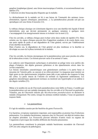 ganglion lymphatique jéjunal, sans lésion macroscopique d’entérite, et occasionnellement une
adénite (53).
L’infection est donc beaucoup plus fréquente que la maladie.

Le déclenchement de la maladie est lié à une baisse de l’immunité des animaux (sous-
alimentation, rigueurs climatiques, parasitisme…). La paratuberculose procède soit par cas
sporadiques soit sous forme d’enzootie (12).


Le tableau clinique classique est à dominante digestive avec une diarrhée très liquide d’abord
intermittente, puis qui devient permanente en quelques semaines à quelques mois
s’accompagnant d’un amaigrissement intense et évoluent vers la mort (12).

Chez les cervidés, ce tableau clinique peut évoluer selon deux modes de rapidité (53). Dans
certains cas, les signes cliniques peuvent être d’apparition soudaine et de courte durée, avec
une perte rapide de poids et une dégradation de l’état général, suivies par l’établissement
d’une diarrhée incoercible.
Dans d’autres cas, la dégradation de l’état général est plus insidieuse et la diarrhée se
développe au cours de la phase terminale de la maladie.


Chez les cervidés, les lésions nécropsiques de la paratuberculose sont assez proches de celles
de la tuberculose aviaire. Ces lésions peuvent varier d’un animal à l’autre.

Les cadavres sont fréquemment cachectiques et présentent un pelage terne avec parfois des
plages d’alopécie, des dépôts graisseux gélatineux et des épanchements séreux dans les
cavités corporelles.
Les lésions intestinales caractéristiques sont généralement confinées à la partie basse et
moyenne de l’intestin grêle, au caecum et au côlon proximal. La muqueuse peut montrer un
léger grain ou des épaississements irréguliers jaune pâle et par endroits des rougeurs le long
des crêtes. La partie intacte de l’intestin est normale ou légèrement oedémateuse. Les
ganglions mésentériques apparaissent normaux ou montrent une hypertrophie et un œdème à
des degrés variables (53).


Même si le nombre de cas de Chevreuils paratuberculeux reste faible en France, il semble que
la paratuberculose soit une maladie émergente chez les cervidés et le Chevreuil en particulier.
Toutefois, peu de Chevreuils infectés par Mycobacterium paratuberculosis ne déclarent la
maladie cliniquement. Par contre, lorsque les animaux tombent malades, l’issue est quasiment
toujours fatale.


                   c- Les pasteurelloses

Il s’agit de maladies causées par des bactéries du genre Pasteurella.

Ces bactéries, à tropisme respiratoire important, sont responsables en premier lieu d’infections
pulmonaires. Ces maladies bactériennes, majeures chez le Chevreuil, ont déjà été traitées dans
un chapitre précédent. Les Pasteurella peuvent infectées d’autres tissus ou organes de
l’organisme et provoquer des troubles différents des broncho-pneumonies.

Les pasteurelloses constituent la principale maladie bactérienne secondaire du Chevreuil
(24% de cette catégorie de pathologies).

                                           Page - 72 -
 