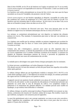 Dans la base SAGIR, sur les 20 cas de listériose où l’espèce est précisée (sur 31 cas au total),
Listeria monocytogenes est responsable de la mort de 19 Chevreuils. L’autre cas mortel est dû
à Listeria ivanovii.
Les bactéries sont isolées principalement au niveau du foie et de la rate mais aussi de façon
secondaire au niveau de l’encéphale, des poumons voire de l’utérus.

Listeria monocytogenes est une bactérie saprophyte et ubiquiste, susceptible de croître dans
des conditions très variées de température (4 à 39°C) mais aussi de salinité et de pH. Ces
bactéries sont très résistantes dans le milieu extérieur : de trois mois à un an dans l’eau, un an
dans un sol humide et jusqu’à deux ans dans un sol sec (35).


Les données sur la listériose du Chevreuil sont rares. Nous nous baserons donc sur des
données en rapport avec les ruminants domestiques (bovins et ovins) (35) (36) (51).

Les animaux se contaminent principalement par voie digestive en ingérant des aliments
porteurs de Listeria. Plus rarement, la transmission peut aussi se faire par voie aérienne ou
conjonctivale.

Les végétaux sont souillés par les animaux malades ou porteurs inapparents qui excrètent les
bactéries infectantes dans les fèces et l’urine (voire parfois dans les lochies placentaires,
l’avorton ou le lait).

Certains sols, dits « listériogènes », peuvent aussi jouer un rôle important dans la
contamination des animaux. La densité des populations est alors déterminante, la teneur du sol
en Listeria augmentant avec le nombre d’animaux excréteurs de la bactérie. La présence de
cheptels de ruminants domestiques porteurs de Listeria à proximité de population de
Chevreuils peut être une source de contamination des cervidés.


La maladie peut se développer sous quatre formes cliniques principales chez les ruminants.

La forme nerveuse, encéphalitique, est la plus fréquente et la plus grave.
Elle aboutit souvent à la mort des animaux ou bien elle peut laisser des séquelles irréversibles
même après guérison.

Le tableau clinique débute par une hyperthermie modérée à marquée (39.5 à 40.5°C) et de
courte durée (quelques jours). L’état dépressif est ensuite très marqué, les animaux présentant
des signes nerveux d’emblée graves avec parésie et ataxie.

Il apparaît souvent une paralysie faciale unilatérale avec ptoses de l’oreille, de la paupière et
de la lèvre du côté atteint. La tête est penchée du côté paralysé et l’animal peut présenter une
démarche sur cercle dans le sens de déviation de celle-ci. Ces symptômes rendent la
préhension et la mastication des aliments difficiles. Les malades peuvent aussi souffrir de
dysphagie, ce qui renforce leurs difficultés à s’alimenter.

Ce tableau clinique est parfois entrecoupé de phase d’hyperexcitabilité avec pousser au mur,
trismus, contractures des muscles de l’encolure, raideur de la nuque. Des troubles visuels tels
que strabisme, nystagmus voire amaurose peuvent apparaître.

La mort fait généralement suite à une syncope respiratoire, un coma ou une crise convulsive.
Après l’apparition des symptômes, elle survient entre deux et trois jours chez les ovins et
quatre à 14 jours chez les bovins.

                                           Page - 74 -
 