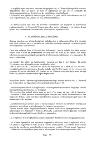 Les staphylocoques expriment leur caractère pyogène chez le Chevreuil puisque l’on retrouve
fréquemment dans les causes de mort les septicémies (17 cas sur 63 isolements de
staphylocoques) ainsi que des abcès ou des surinfections mortels (7 cas).
Ces bactéries sont également mortelles par atteinte d’organes variés : infection nerveuse (12
cas), respiratoire (six cas), rénale (un cas), arthrites et kératite.


Les staphylocoques sont donc des bactéries cosmopolites qui atteignent de nombreuses
espèces animales. Le Chevreuil n’échappe pas à leur action pathogène et est victime de ces
germes avec des tableaux cliniques variés selon le ou les organes touchés.


                   g- La maladie des abcès et abcès divers

Dans ce chapitre, nous allons aborder des maladies dont la pathogénie est liée à la présence
d’un ou de plusieurs abcès, c’est-à-dire de collections purulentes dans une cavité créée par le
développement d’une infection.

Parmi ces maladies, l’une d’elles est bien différenciée, c’est la maladie des abcès, encore
connue sous le nom de lymphadénite caséeuse chez les ovins et les caprins. Les autres
affections se caractérisent également par le développement d’abcès mais avec des germes de
natures très variées.

La maladie des abcès ou lymphadénite caséeuse est due à une bactérie du genre
Corynebacterium : Corynebacterium pseudotuberculosis.
Dans la base SAGIR, la maladie des abcès est responsable de la mort de 32 Chevreuils.
L’espèce bactérienne responsable de cette maladie chez les Chevreuils est Corynebacterium
pyogenes. Ce germe a été isolé à 25 reprises sur les 32 cas de cette pathologie (dans les sept
autres cas, la nature de la bactérie n’a pas été précisée).


Nous allons décrire l’épidémiologie et la symptomatologie de cette maladie chez le Chevreuil
par extrapolation par rapport aux petits ruminants domestiques (45).

La bactérie responsable de la lymphadénite caséeuse persiste relativement longtemps dans le
milieu extérieur, sans toutefois s’y multiplier.
Elle provient d’un animal infecté dont un abcès s’est ouvert et s’est vidé à l’extérieur.
L’ouverture d’abcès profonds pulmonaires peut aussi être une source de contamination lors
d’épisodes de toux. Cette persistance dans le milieu extérieur constitue la principale source de
contamination des animaux.

La contamination des animaux sains se fait au niveau de blessures ou d’éraflures cutanées qui
constituent une voie de pénétration pour Corynebacterium pyogenes.
Dans un premier temps, les pyogranulomes se forment au niveau de foyers primaires : nœuds
lymphatiques loco-régionaux et poumons. Puis cette localisation primaire peut être suivie par
la dissémination des bactéries vers des foyers secondaires.

Les symptômes de la lymphadénite caséeuse dépendent de la localisation des pyogranulomes.

Lors d’abcès superficiels, une « grosseur » apparaît au niveau du nœud lymphatique affecté.
Cet abcès va augmenter de taille jusqu’à s’ouvrir spontanément. Le contenu de la nécrose
centrale, du pus plus ou moins liquide et plus ou moins verdâtre, s’écoule alors à l’extérieur.
L’abcès reste ouvert quelques jours puis se referme pour de nouveau augmenter de taille.

                                          Page - 78 -
 