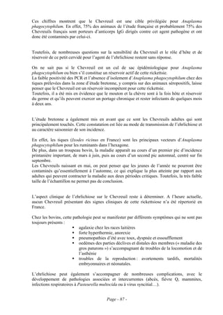 Ces chiffres montrent que le Chevreuil est une cible privilégiée pour Anaplasma
phagocytophilum. En effet, 75% des animaux de l’étude française et probablement 75% des
Chevreuils français sont porteurs d’anticorps IgG dirigés contre cet agent pathogène et ont
donc été contaminés par celui-ci.


Toutefois, de nombreuses questions sur la sensibilité du Chevreuil et le rôle d’hôte et de
réservoir de ce petit cervidé pour l’agent de l’ehrlichiose restent sans réponse.

On ne sait pas si le Chevreuil est un cul de sac épidémiologique pour Anaplasma
phagocytophilum ou bien s’il constitue un réservoir actif de cette rickettsie.
La faible positivité des PCR et l’absence d’isolement d’Anaplasma phagocytophilum chez des
tiques prélevées dans la zone d’étude bretonne, y compris sur des animaux séropositifs, laisse
penser que le Chevreuil est un réservoir incompétent pour cette rickettsie.
Toutefois, il a été mis en évidence que le mouton et la chèvre sont à la fois hôte et réservoir
du germe et qu’ils peuvent exercer un portage chronique et rester infectants de quelques mois
à deux ans.


L’étude bretonne a également mis en avant que ce sont les Chevreuils adultes qui sont
principalement touchés. Cette constatation est liée au mode de transmission de l’ehrlichiose et
au caractère saisonnier de son incidence.

En effet, les tiques (Ixodes ricinus en France) sont les principaux vecteurs d’Anaplasma
phagocytophilum pour les ruminants dans l’hexagone.
De plus, dans un troupeau bovin, la maladie apparaît au cours d’un premier pic d’incidence
printanière important, de mars à juin, puis au cours d’un second pic automnal, centré sur fin
septembre.
Les Chevreuils naissant en mai, on peut penser que les jeunes de l’année ne pourront être
contaminés qu’essentiellement à l’automne, ce qui explique la plus atteinte par rapport aux
adultes qui peuvent contracter la maladie aux deux périodes critiques. Toutefois, la très faible
taille de l’échantillon ne permet pas de conclusion.


L’aspect clinique de l’ehrlichiose sur le Chevreuil reste à déterminer. A l’heure actuelle,
aucun Chevreuil présentant des signes cliniques de cette rickettsiose n’a été répertorié en
France.

Chez les bovins, cette pathologie peut se manifester par différents symptômes qui ne sont pas
toujours présents :
                          agalaxie chez les races laitières
                          forte hyperthermie, anorexie
                          pneumopathies d’été avec toux, dyspnée et essoufflement
                          oedèmes des parties déclives et distales des membres (« maladie des
                          gros paturons ») s’accompagnant de troubles de la locomotion et de
                          l’asthénie
                          troubles de la reproduction : avortements tardifs, mortalités
                          embryonnaires et néonatales.

L’ehrlichiose peut également s’accompagner de nombreuses complications, avec le
développement de pathologies associées et intercurrentes (abcès, fièvre Q, mammites,
infections respiratoires à Pasteurella multocida ou à virus syncitial…).


                                          Page - 87 -
 