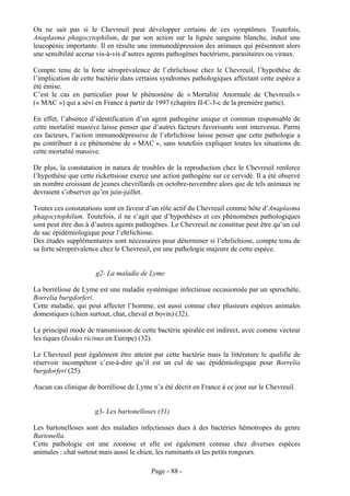 On ne sait pas si le Chevreuil peut développer certains de ces symptômes. Toutefois,
Anaplasma phagocytophilum, de par son action sur la lignée sanguine blanche, induit une
leucopénie importante. Il en résulte une immunodépression des animaux qui présentent alors
une sensibilité accrue vis-à-vis d’autres agents pathogènes bactériens, parasitaires ou viraux.

Compte tenu de la forte séroprévalence de l’ehrlichiose chez le Chevreuil, l’hypothèse de
l’implication de cette bactérie dans certains syndromes pathologiques affectant cette espèce a
été émise.
C’est le cas en particulier pour le phénomène de « Mortalité Anormale de Chevreuils »
(« MAC ») qui a sévi en France à partir de 1997 (chapitre II-C-3-c de la première partie).

En effet, l’absence d’identification d’un agent pathogène unique et commun responsable de
cette mortalité massive laisse penser que d’autres facteurs favorisants sont intervenus. Parmi
ces facteurs, l’action immunodépressive de l’ehrlichiose laisse penser que cette pathologie a
pu contribuer à ce phénomène de « MAC », sans toutefois expliquer toutes les situations de
cette mortalité massive.

De plus, la constatation in natura de troubles de la reproduction chez le Chevreuil renforce
l’hypothèse que cette rickettsiose exerce une action pathogène sur ce cervidé. Il a été observé
un nombre croissant de jeunes chevrillards en octobre-novembre alors que de tels animaux ne
devraient s’observer qu’en juin-juillet.

Toutes ces constatations sont en faveur d’un rôle actif du Chevreuil comme hôte d’Anaplasma
phagocytophilum. Toutefois, il ne s’agit que d’hypothèses et ces phénomènes pathologiques
sont peut être dus à d’autres agents pathogènes. Le Chevreuil ne constitue peut être qu’un cul
de sac épidémiologique pour l’ehrlichiose.
Des études supplémentaires sont nécessaires pour déterminer si l’ehrlichiose, compte tenu de
sa forte séroprévalence chez le Chevreuil, est une pathologie majeure de cette espèce.


                      g2- La maladie de Lyme

La borréliose de Lyme est une maladie systémique infectieuse occasionnée par un spirochète,
Borrelia burgdorferi.
Cette maladie, qui peut affecter l’homme, est aussi connue chez plusieurs espèces animales
domestiques (chien surtout, chat, cheval et bovin) (32).

Le principal mode de transmission de cette bactérie spiralée est indirect, avec comme vecteur
les tiques (Ixodes ricinus en Europe) (32).

Le Chevreuil peut également être atteint par cette bactérie mais la littérature le qualifie de
réservoir incompétent c’est-à-dire qu’il est un cul de sac épidémiologique pour Borrelia
burgdorferi (25).

Aucun cas clinique de borréliose de Lyme n’a été décrit en France à ce jour sur le Chevreuil.


                     g3- Les bartonelloses (31)

Les bartonelloses sont des maladies infectieuses dues à des bactéries hémotropes du genre
Bartonella.
Cette pathologie est une zoonose et elle est également connue chez diverses espèces
animales : chat surtout mais aussi le chien, les ruminants et les petits rongeurs.

                                          Page - 88 -
 