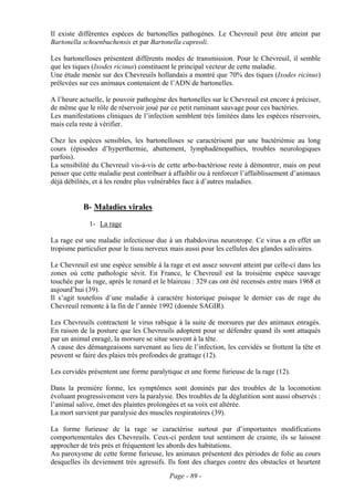 Il existe différentes espèces de bartonelles pathogènes. Le Chevreuil peut être atteint par
Bartonella schoenbuchensis et par Bartonella capreoli.

Les bartonelloses présentent différents modes de transmission. Pour le Chevreuil, il semble
que les tiques (Ixodes ricinus) constituent le principal vecteur de cette maladie.
Une étude menée sur des Chevreuils hollandais a montré que 70% des tiques (Ixodes ricinus)
prélevées sur ces animaux contenaient de l’ADN de bartonelles.

A l’heure actuelle, le pouvoir pathogène des bartonelles sur le Chevreuil est encore à préciser,
de même que le rôle de réservoir joué par ce petit ruminant sauvage pour ces bactéries.
Les manifestations cliniques de l’infection semblent très limitées dans les espèces réservoirs,
mais cela reste à vérifier.

Chez les espèces sensibles, les bartonelloses se caractérisent par une bactériémie au long
cours (épisodes d’hyperthermie, abattement, lymphadénopathies, troubles neurologiques
parfois).
La sensibilité du Chevreuil vis-à-vis de cette arbo-bactériose reste à démontrer, mais on peut
penser que cette maladie peut contribuer à affaiblir ou à renforcer l’affaiblissement d’animaux
déjà débilités, et à les rendre plus vulnérables face à d’autres maladies.


           B- Maladies virales
             1- La rage

La rage est une maladie infectieuse due à un rhabdovirus neurotrope. Ce virus a en effet un
tropisme particulier pour le tissu nerveux mais aussi pour les cellules des glandes salivaires.

Le Chevreuil est une espèce sensible à la rage et est assez souvent atteint par celle-ci dans les
zones où cette pathologie sévit. En France, le Chevreuil est la troisième espèce sauvage
touchée par la rage, après le renard et le blaireau : 329 cas ont été recensés entre mars 1968 et
aujourd’hui (39).
Il s’agit toutefois d’une maladie à caractère historique puisque le dernier cas de rage du
Chevreuil remonte à la fin de l’année 1992 (donnée SAGIR).

Les Chevreuils contractent le virus rabique à la suite de morsures par des animaux enragés.
En raison de la posture que les Chevreuils adoptent pour se défendre quand ils sont attaqués
par un animal enragé, la morsure se situe souvent à la tête.
A cause des démangeaisons survenant au lieu de l’infection, les cervidés se frottent la tête et
peuvent se faire des plaies très profondes de grattage (12).

Les cervidés présentent une forme paralytique et une forme furieuse de la rage (12).

Dans la première forme, les symptômes sont dominés par des troubles de la locomotion
évoluant progressivement vers la paralysie. Des troubles de la déglutition sont aussi observés :
l’animal salive, émet des plaintes prolongées et sa voix est altérée.
La mort survient par paralysie des muscles respiratoires (39).

La forme furieuse de la rage se caractérise surtout par d’importantes modifications
comportementales des Chevreuils. Ceux-ci perdent tout sentiment de crainte, ils se laissent
approcher de très près et fréquentent les abords des habitations.
Au paroxysme de cette forme furieuse, les animaux présentent des périodes de folie au cours
desquelles ils deviennent très agressifs. Ils font des charges contre des obstacles et heurtent
                                          Page - 89 -
 