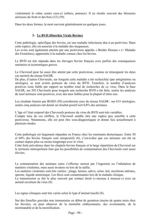 violemment le crâne contre ceux-ci (arbres, poteaux). Il en résulte souvent des blessures
sérieuses du front et des bois (12) (39).

Dans les deux formes, la mort survient généralement en quelques jours.


              2- Le BVD (Diarrhée Virale Bovine)

Cette pathologie, spécifique des bovins, est une maladie infectieuse due à un pestivirus. Dans
cette espèce, elle est associée à la maladie des muqueuses.
Les ovins sont également atteints par une pestivirose appelée « Border Disease » (= Maladie
des Frontières), apparentée à la maladie connue chez les bovins.

Le BVD est très répandu dans les élevages bovins français avec parfois des conséquences
sanitaires et économiques graves.

Le Chevreuil peut lui aussi être atteint par cette pestivirose, comme en témoignent les deux
cas mortels du réseau SAGIR.
De plus, d’autres Chevreuils, sur lesquels cette maladie a été recherchée (par antigénémie ou
sérologie), se sont avérés porteurs du virus du BVD. Toutefois, le nombre d’analyses
positives reste faible par rapport au nombre total de recherches de ce virus. Dans la base
SAGIR, sur 202 Chevreuils pour lesquels une recherche BVD a été faite, seules les analyses
de neuf animaux sont positives, avec des taux faibles pour la plupart d’entre eux.

Les résultats fournis par ROZO (50) corroborent ceux du réseau SAGIR : sur 615 sérologies,
seules cinq analyses ont donné un résultat positif soit 0,8% des animaux.

L’âge et l’état corporel des Chevreuils porteurs du virus du BVD sont très variables.
Compte tenu de ces chiffres, le Chevreuil semble être une espèce peu sensible à cette
pestivirose. Néanmoins, elle est peut être sous-diagnostiquée et donne lieu actuellement à
plusieurs études.


Cette pathologie est largement répandue en France chez les ruminants domestiques. Entre 50
et 60% des bovins français sont séropositifs (8), c’est-à-dire que ces animaux ont été en
contact depuis plus ou moins longtemps avec le virus.
Cette forte prévalence dans les cheptels bovins français et la large répartition du Chevreuil sur
le territoire métropolitain font que les possibilités de contamination des Chevreuils sont assez
élevées.


La contamination des animaux sains s’effectue surtout par l’ingestion ou l’inhalation de
matières virulentes, mais aussi in-utero ou lors de la saillie.
Les matières virulentes sont très variées : jetage, larmes, salive, urine, lait, sécrétions utérines,
sperme, liquide amniotique. Les fèces sont contaminantes lors de la maladie clinique.
La transmission se fait le plus souvent par contact étroit (« museau à museau ») avec un
animal excréteur du virus (8).


Les signes cliniques sont très variés selon le type d’animal touché (8).

Sur des femelles gravides non immunisées en début de gestation (moins de quatre mois chez
les bovins), on peut observer de la mortalité embryonnaire, des avortements, de la
mortinatalité et de la momification.
                                            Page - 90 -
 