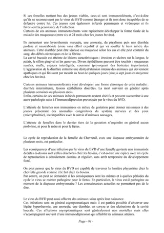 Si ces femelles mettent bas des jeunes viables, ceux-ci sont immunotolérants, c’est-à-dire
qu’ils ne reconnaissent pas le virus du BVD comme étranger et ils sont donc incapables de se
défendre contre lui. Ces jeunes sont également infectés permanents et virémiques et ils
favorisent la persistance de l’infection.
Certains de ces animaux immunotolérants vont rapidement développer la forme fatale de la
maladie des muqueuses (entre six et 24 mois chez les jeunes bovins).

Ils présentent une hyperthermie marquée, une anorexie, du ptyalisme puis une diarrhée
profuse et nauséabonde émise sans effort expulsif et qui va souiller le train arrière des
animaux. Cette diarrhée peut être séreuse ou muqueuse selon les cas et elle peut contenir du
sang, des débris nécrotiques et de la fibrine.
La cavité buccale est atteinte de lésions caractéristiques : érosions et ulcères sur la langue, le
palais, le sillon gingival et les gencives. Divers épithéliums peuvent être touchés : muqueuses
nasales, mufle, espaces interdigités, couronne (provoquant des boiteries importantes).
L’aggravation de la diarrhée entraîne une déshydratatuion intense des animaux qui deviennent
apathiques et qui finissent par mourir au bout de quelques jours (cinq à sept jours en moyenne
chez les bovins).

Certains animaux immunotolérants vont développer une forme chronique de cette maladie :
diarrhée intermittente, lésions épithéliales discrètes. La mort survient en général après
plusieurs semaines ou plusieurs mois.
Enfin, certains de ces animaux infectés permanents restent chétifs et peuvent succomber à une
autre pathologie suite à l’immunodépression provoquée par le virus du BVD.

L’atteinte de femelles non immunisées en milieu de gestation peut donner naissances à des
jeunes présentant des anomalies congénitales du système nerveux et des yeux
(microphtalmie), incompatibles avec la survie d’animaux sauvages.

L’atteinte de femelles dans le dernier tiers de la gestation n’engendre en général aucun
problème, ni pour la mère ni pour le fœtus.


Le cycle de reproduction de la femelle du Chevreuil, avec une diapause embryonnaire de
plusieurs mois, est particulier.

Les conséquences d’une infection par le virus du BVD d’une femelle gestante non immunisée
décrites ci-dessus sont celles observées chez les bovins, c’est-à-dire une espèce avec un cycle
de reproduction à déroulement continu et régulier, sans arrêt temporaire du développement
fœtal.

On peut penser que le virus du BVD est capable de traverser la barrière placentaire chez la
chevrette gravide comme il le fait chez les bovins.
Par contre, on peut se demander si les conséquences sont les mêmes et à quelles périodes du
cycle le virus se montre pathogène pour le fœtus. En particulier, le virus est-il pathogène au
moment de la diapause embryonnaire ? Les connaissances actuelles ne permettent pas de le
dire.


Le virus du BVD peut aussi affecter des animaux sains après leur naissance.
Ces infections sont en général asymptomatiques mais il est parfois possible d’observer une
légère hyperthermie, une anorexie, une diarrhée, un coryza et des ulcérations de la cavité
buccale. Ces affections asymptomatiques sont généralement non mortelles mais elles
s’accompagnent souvent d’une immunodépression qui affaiblit les animaux atteints.

                                           Page - 91 -
 