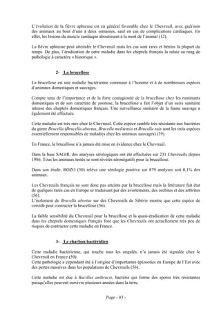 L’évolution de la fièvre aphteuse est en général favorable chez le Chevreuil, avec guérison
des animaux au bout d’une à deux semaines, sauf en cas de complications cardiaques. En
effet, les lésions du muscle cardiaque aboutissent à la mort de l’animal (12).

La fièvre aphteuse peut atteindre le Chevreuil mais les cas sont rares et bénins la plupart du
temps. De plus, l’éradication de cette maladie dans les cheptels français la relaie au rang de
pathologie à caractère « historique ».


             2- La brucellose

La brucellose est une maladie bactérienne commune à l’homme et à de nombreuses espèces
d’animaux domestiques et sauvages.

Compte tenu de l’importance et de la forte contagiosité de la brucellose chez les ruminants
domestiques et de son caractère de zoonose, la brucellose a fait l’objet d’un suivi sanitaire
intense des cheptels domestiques français. Une surveillance sanitaire de la faune sauvage a
également été effectuée.

Cette maladie est très rare chez le Chevreuil. Cette espèce semble très résistante aux bactéries
du genre Brucella (Brucella abortus, Brucella melitensis et Brucella suis sont les trois espèces
essentiellement responsables de maladies chez les animaux sauvages) (39).

En France, la brucellose n’a jamais été mise en évidence chez le Chevreuil.

Dans la base SAGIR, des analyses sérologiques ont été effectuées sur 231 Chevreuils depuis
1986. Tous les animaux testés se sont révélés séronégatifs pour la brucellose.

Dans son étude, ROZO (50) relève une sérologie positive sur 879 analyses soit 0,1% des
animaux.

Les Chevreuils français ne sont donc pas atteints par la brucellose mais la littérature fait état
de quelques rares cas en Europe se traduisant par des avortements, des orchites et des arthrites
(56).
L’isolement de Brucella abortus sur des Chevreuils de Sibérie montre que cette espèce de
cervidé peut contracter la brucellose (56).

La faible sensibilité du Chevreuil pour la brucellose et la quasi-éradication de cette maladie
dans les cheptels domestiques français font que les Chevreuils ont actuellement très peu de
risques de contracter cette maladie en France.


             3- Le charbon bactéridien

Cette maladie bactérienne, qui touche tous les ongulés, n’a jamais été signalée chez le
Chevreuil en France (39).
Cette pathologie a cependant été à l’origine d’importantes épizooties en Europe de l’Est avec
des pertes massives dans les populations de Chevreuils (56).

Cette maladie est due à Bacillus anthracis, bactérie qui forme des spores très résistantes
puisqu’elles peuvent survivre plusieurs années dans la terre.


                                          Page - 93 -
 