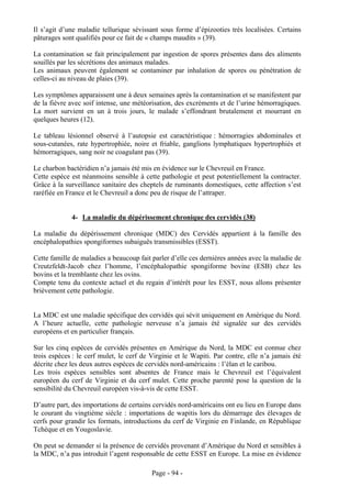 Il s’agit d’une maladie tellurique sévissant sous forme d’épizooties très localisées. Certains
pâturages sont qualifiés pour ce fait de « champs maudits » (39).

La contamination se fait principalement par ingestion de spores présentes dans des aliments
souillés par les sécrétions des animaux malades.
Les animaux peuvent également se contaminer par inhalation de spores ou pénétration de
celles-ci au niveau de plaies (39).

Les symptômes apparaissent une à deux semaines après la contamination et se manifestent par
de la fièvre avec soif intense, une météorisation, des excréments et de l’urine hémorragiques.
La mort survient en un à trois jours, le malade s’effondrant brutalement et mourrant en
quelques heures (12).

Le tableau lésionnel observé à l’autopsie est caractéristique : hémorragies abdominales et
sous-cutanées, rate hypertrophiée, noire et friable, ganglions lymphatiques hypertrophiés et
hémorragiques, sang noir ne coagulant pas (39).

Le charbon bactéridien n’a jamais été mis en évidence sur le Chevreuil en France.
Cette espèce est néanmoins sensible à cette pathologie et peut potentiellement la contracter.
Grâce à la surveillance sanitaire des cheptels de ruminants domestiques, cette affection s’est
raréfiée en France et le Chevreuil a donc peu de risque de l’attraper.


             4- La maladie du dépérissement chronique des cervidés (38)

La maladie du dépérissement chronique (MDC) des Cervidés appartient à la famille des
encéphalopathies spongiformes subaiguës transmissibles (ESST).

Cette famille de maladies a beaucoup fait parler d’elle ces dernières années avec la maladie de
Creutzfeldt-Jacob chez l’homme, l’encéphalopathie spongiforme bovine (ESB) chez les
bovins et la tremblante chez les ovins.
Compte tenu du contexte actuel et du regain d’intérêt pour les ESST, nous allons présenter
brièvement cette pathologie.


La MDC est une maladie spécifique des cervidés qui sévit uniquement en Amérique du Nord.
A l’heure actuelle, cette pathologie nerveuse n’a jamais été signalée sur des cervidés
européens et en particulier français.

Sur les cinq espèces de cervidés présentes en Amérique du Nord, la MDC est connue chez
trois espèces : le cerf mulet, le cerf de Virginie et le Wapiti. Par contre, elle n’a jamais été
décrite chez les deux autres espèces de cervidés nord-américains : l’élan et le caribou.
Les trois espèces sensibles sont absentes de France mais le Chevreuil est l’équivalent
européen du cerf de Virginie et du cerf mulet. Cette proche parenté pose la question de la
sensibilité du Chevreuil européen vis-à-vis de cette ESST.

D’autre part, des importations de certains cervidés nord-américains ont eu lieu en Europe dans
le courant du vingtième siècle : importations de wapitis lors du démarrage des élevages de
cerfs pour grandir les formats, introductions du cerf de Virginie en Finlande, en République
Tchèque et en Yougoslavie.

On peut se demander si la présence de cervidés provenant d’Amérique du Nord et sensibles à
la MDC, n’a pas introduit l’agent responsable de cette ESST en Europe. La mise en évidence

                                          Page - 94 -
 