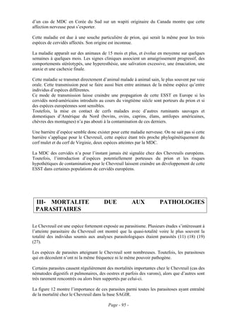 d’un cas de MDC en Corée du Sud sur un wapiti originaire du Canada montre que cette
affection nerveuse peut s’exporter.

Cette maladie est due à une souche particulière de prion, qui serait la même pour les trois
espèces de cervidés affectés. Son origine est inconnue.

La maladie apparaît sur des animaux de 15 mois et plus, et évolue en moyenne sur quelques
semaines à quelques mois. Les signes cliniques associent un amaigrissement progressif, des
comportements stéréotypés, une hyperesthésie, une salivation excessive, une émaciation, une
ataxie et une cachexie finale.

Cette maladie se transmet directement d’animal malade à animal sain, le plus souvent par voie
orale. Cette transmission peut se faire aussi bien entre animaux de la même espèce qu’entre
individus d’espèces différentes.
Ce mode de transmission laisse craindre une propagation de cette ESST en Europe si les
cervidés nord-américains introduits au cours du vingtième siècle sont porteurs du prion et si
des espèces européennes sont sensibles.
Toutefois, la mise en contact de cerfs malades avec d’autres ruminants sauvages et
domestiques d’Amérique du Nord (bovins, ovins, caprins, élans, antilopes américaines,
chèvres des montagnes) n’a pas abouti à la contamination de ces derniers.

Une barrière d’espèce semble donc exister pour cette maladie nerveuse. On ne sait pas si cette
barrière s’applique pour le Chevreuil, cette espèce étant très proche phylogénétiquement du
cerf mulet et du cerf de Virginie, deux espèces atteintes par la MDC.

La MDC des cervidés n’a pour l’instant jamais été signalée chez des Chevreuils européens.
Toutefois, l’introduction d’espèces potentiellement porteuses du prion et les risques
hypothétiques de contamination pour le Chevreuil laissent craindre un développement de cette
ESST dans certaines populations de cervidés européens.




 III- MORTALITE                        DUE             AUX            PATHOLOGIES
 PARASITAIRES

Le Chevreuil est une espèce fortement exposée au parasitisme. Plusieurs études s’intéressant à
l’atteinte parasitaire du Chevreuil ont montré que la quasi-totalité voire le plus souvent la
totalité des individus soumis aux analyses parasitologiques étaient parasités (11) (18) (19)
(27).

Les espèces de parasites atteignant le Chevreuil sont nombreuses. Toutefois, les parasitoses
qui en découlent n’ont ni la même fréquence ni le même pouvoir pathogène.

Certains parasites causent régulièrement des mortalités importantes chez le Chevreuil (cas des
nématodes digestifs et pulmonaires, des oestres et parfois des varons), alors que d’autres sont
très rarement rencontrés ou alors bien supportés par celui-ci.

La figure 12 montre l’importance de ces parasites parmi toutes les parasitoses ayant entraîné
de la mortalité chez le Chevreuil dans la base SAGIR.

                                         Page - 95 -
 