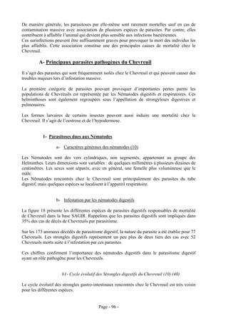 De manière générale, les parasitoses par elle-même sont rarement mortelles sauf en cas de
contamination massive avec association de plusieurs espèces de parasites. Par contre, elles
contribuent à affaiblir l’animal qui devient plus sensible aux infections bactériennes.
Ces surinfections peuvent être suffisamment graves pour provoquer la mort des individus les
plus affaiblis. Cette association constitue une des principales causes de mortalité chez le
Chevreuil.

         A- Principaux parasites pathogènes du Chevreuil
Il s’agit des parasites qui sont fréquemment isolés chez le Chevreuil et qui peuvent causer des
troubles majeurs lors d’infestation massive.

La première catégorie de parasites pouvant provoquer d’importantes pertes parmi les
populations de Chevreuils est représentée par les Nématodes digestifs et respiratoires. Ces
helminthoses sont également regroupées sous l’appellation de strongyloses digestives et
pulmonaires.

Les formes larvaires de certains insectes peuvent aussi induire une mortalité chez le
Chevreuil. Il s’agit de l’oestrose et de l’hypodermose.


           1- Parasitoses dues aux Nématodes

                   a- Caractères généraux des nématodes (10)

Les Nématodes sont des vers cylindriques, non segmentés, appartenant au groupe des
Helminthes. Leurs dimensions sont variables : de quelques millimètres à plusieurs dizaines de
centimètres. Les sexes sont séparés, avec en général, une femelle plus volumineuse que le
mâle.
Les Nématodes rencontrés chez le Chevreuil sont principalement des parasites du tube
digestif, mais quelques espèces se localisent à l’appareil respiratoire.


                   b- Infestation par les nématodes digestifs

La figure 18 présente les différentes espèces de parasites digestifs responsables de mortalité
de Chevreuil dans la base SAGIR. Rappelons que les parasites digestifs sont impliqués dans
35% des cas de décès de Chevreuils par parasitisme.

Sur les 173 animaux décédés de parasitisme digestif, la nature du parasite a été établie pour 77
Chevreuils. Les strongles digestifs représentent un peu plus de deux tiers des cas avec 52
Chevreuils morts suite à l’infestation par ces parasites.

Ces chiffres confirment l’importance des nématodes digestifs dans le parasitisme digestif
ayant un rôle pathogène pour les Chevreuils.


                      b1- Cycle évolutif des Strongles digestifs du Chevreuil (10) (40)

Le cycle évolutif des strongles gastro-intestinaux rencontrés chez le Chevreuil est très voisin
pour les différentes espèces.


                                          Page - 96 -
 