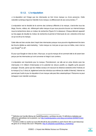 5.1.2.         L’e-réputation
« L’e-réputation est l’image que les internautes se font d’une marque ou d’une personne. Cette
                                                                                              37
notoriété numérique façonne l’identité d’une marque, la différenciant de ses concurrentes » .


L’e-réputation est le résultat de la somme des contenus afférents à la marque, c’est-à-dire tous les
blogs, forums, vidéos, etc. référençant cette marque et que nous pouvons trouver sur internet lorsque
nous la recherchons dans un moteur de recherche (Figure 5-3 ci-dessous). Chaque élément apparaît
sur les pages de résultat du moteur de recherche et permet à l’internaute de voir, entendre et lire tout
ce qui se dit sur la marque.


Cette idée est bien ancrée dans l’esprit des internautes puisque nous pouvons régulièrement lire dans
les forums dédiés au web-marketing : “votre marque ce n’est pas ce que vous en faîtes, mais c’est ce
             38
que Google        en dit”.


Et pour que Google en dise du bien, il faut que, ce que la marque dit et comment elle le dit soient bien
perçus par les internautes qui vont converser et réagir à son contenu.


L’e-réputation est importante pour la marque. Premièrement, car elle est en prise directe avec les
internautes (1,5 milliard d’internautes) et le potentiel de retours positifs ou négatifs qu’ils peuvent
propager. Ensuite, parce que les médias sociaux ont raccourci la distance existante entre l’individu et
la marque (2 ou 3 clics) et, également entre les individus eux-mêmes (la viralité d’internet). Internet ne
permet pas l’oubli et pour la réputation d’une marque cela peut être catastrophique ! Personne ne peut
échapper à son identité numérique.




37
   Définition de Camille Alloing de CaddEReputation, synthèse de près 15 définitions réalisées par
différents spécialistes de la question, sur http://caddereputation.over-blog.com/article-32456974.html,
10 juin 2009
38
   Contenu (vidéo ou audio) qui aura été ébruité le plus possible au point d'avoir été vu par beaucoup
de gens en un temps très court. Wikipedia, http://fr.wikipedia.org/wiki/Buzz_(marketing)


                             ESSEC - L’Impact des Médias Sociaux sur l’Entreprise                            31
 