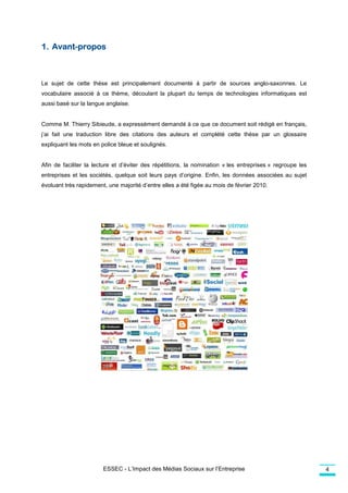 Avant-
1. Avant-propos



Le sujet de cette thèse est principalement documenté à partir de sources anglo-saxonnes. Le
vocabulaire associé à ce thème, découlant la plupart du temps de technologies informatiques est
aussi basé sur la langue anglaise.
   si


Comme M. Thierry Sibieude, a expr
          hierry             expressément demandé à ce que ce document soit rédigé en français
                                                                                      français,
j’ai fait une traduction libre des citations des auteurs et complété cette thèse par un glossaire
expliquant les mots en police bleue et soulignés.


Afin de faciliter la lecture et d’éviter des répétitions, la nomination « les entreprises » regroupe les
                                  éviter
entreprises et les sociétés, quelque soit leurs pays d’origine. Enfin, les données associées au sujet
                           ,
évoluant très rapidement, une majorité d’entre elles a été figée au mois de février 2010.




                        ESSEC - L’Impact des Médias Sociaux sur l’Entreprise                               4
 