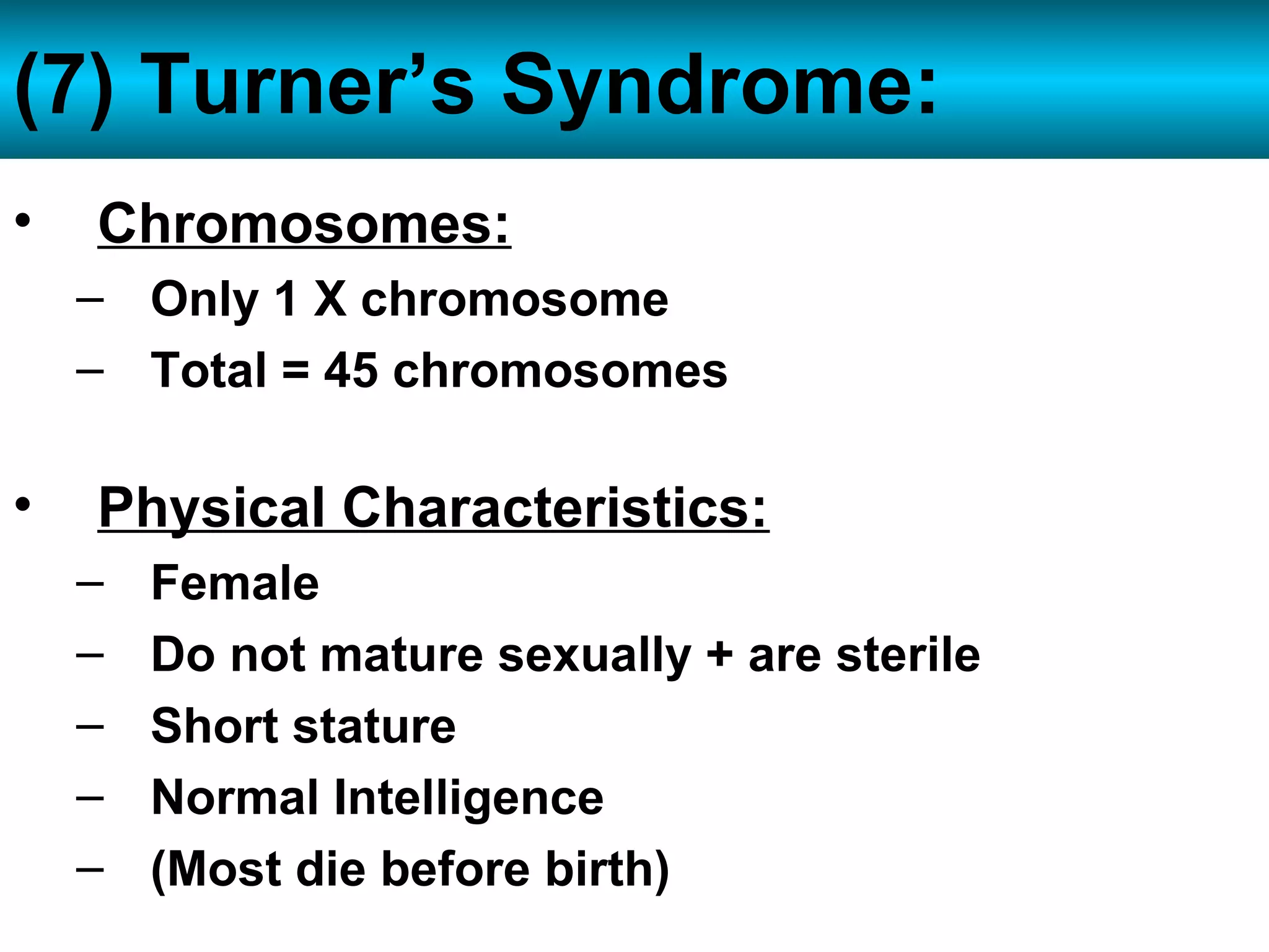 • Chromosomes:
– Only 1 X chromosome
– Total = 45 chromosomes
• Physical Characteristics:
– Female
– Do not mature sexually + are sterile
– Short stature
– Normal Intelligence
– (Most die before birth)
(7) Turner’s Syndrome: