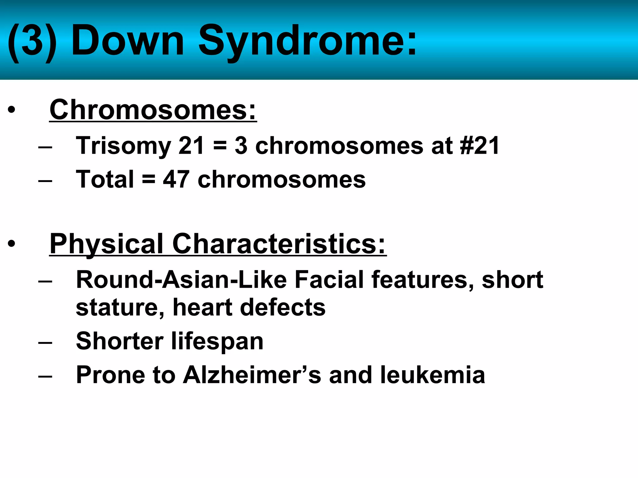 • Chromosomes:
– Trisomy 21 = 3 chromosomes at #21
– Total = 47 chromosomes
• Physical Characteristics:
– Round-Asian-Like Facial features, short
stature, heart defects
– Shorter lifespan
– Prone to Alzheimer’s and leukemia
(3) Down Syndrome:
