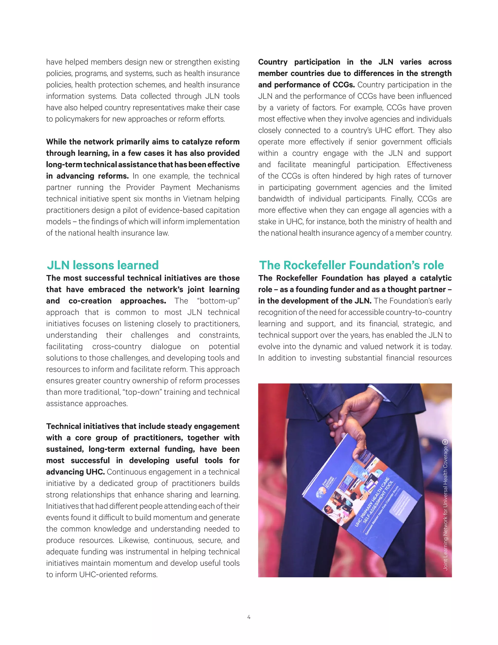 4
have helped members design new or strengthen existing
policies, programs, and systems, such as health insurance
policies, health protection schemes, and health insurance
information systems. Data collected through JLN tools
have also helped country representatives make their case
to policymakers for new approaches or reform efforts.
While the network primarily aims to catalyze reform
through learning, in a few cases it has also provided
long-termtechnicalassistancethathasbeeneffective
in advancing reforms. In one example, the technical
partner running the Provider Payment Mechanisms
technical initiative spent six months in Vietnam helping
practitioners design a pilot of evidence-based capitation
models – the findings of which will inform implementation
of the national health insurance law.
JLN lessons learned
The most successful technical initiatives are those
that have embraced the network’s joint learning
and co-creation approaches. The “bottom-up”
approach that is common to most JLN technical
initiatives focuses on listening closely to practitioners,
understanding their challenges and constraints,
facilitating cross-country dialogue on potential
solutions to those challenges, and developing tools and
resources to inform and facilitate reform. This approach
ensures greater country ownership of reform processes
than more traditional, “top-down” training and technical
assistance approaches.
Technical initiatives that include steady engagement
with a core group of practitioners, together with
sustained, long-term external funding, have been
most successful in developing useful tools for
advancing UHC. Continuous engagement in a technical
initiative by a dedicated group of practitioners builds
strong relationships that enhance sharing and learning.
Initiativesthathaddifferentpeopleattendingeachoftheir
events found it difficult to build momentum and generate
the common knowledge and understanding needed to
produce resources. Likewise, continuous, secure, and
adequate funding was instrumental in helping technical
initiatives maintain momentum and develop useful tools
to inform UHC-oriented reforms.
Country participation in the JLN varies across
member countries due to differences in the strength
and performance of CCGs. Country participation in the
JLN and the performance of CCGs have been influenced
by a variety of factors. For example, CCGs have proven
most effective when they involve agencies and individuals
closely connected to a country’s UHC effort. They also
operate more effectively if senior government officials
within a country engage with the JLN and support
and facilitate meaningful participation. Effectiveness
of the CCGs is often hindered by high rates of turnover
in participating government agencies and the limited
bandwidth of individual participants. Finally, CCGs are
more effective when they can engage all agencies with a
stake in UHC, for instance, both the ministry of health and
the national health insurance agency of a member country.
The Rockefeller Foundation’s role
The Rockefeller Foundation has played a catalytic
role – as a founding funder and as a thought partner –
in the development of the JLN. The Foundation’s early
recognitionoftheneedforaccessiblecountry-to-country
learning and support, and its financial, strategic, and
technical support over the years, has enabled the JLN to
evolve into the dynamic and valued network it is today.
In addition to investing substantial financial resources
JointLearningNetworkforUniversalHealthCoverage
 