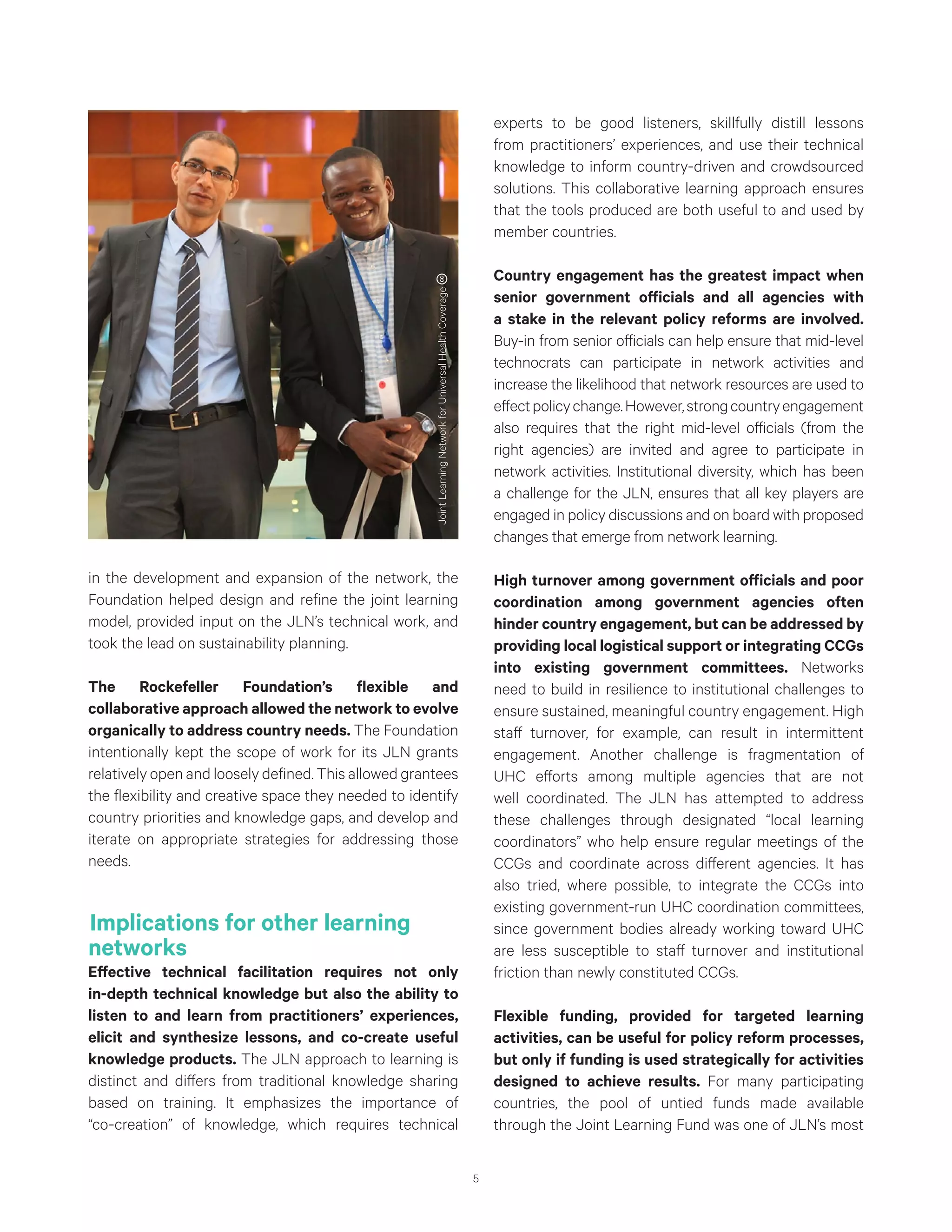 5
in the development and expansion of the network, the
Foundation helped design and refine the joint learning
model, provided input on the JLN’s technical work, and
took the lead on sustainability planning.
The Rockefeller Foundation’s flexible and
collaborative approach allowed the network to evolve
organically to address country needs. The Foundation
intentionally kept the scope of work for its JLN grants
relatively open and loosely defined. This allowed grantees
the flexibility and creative space they needed to identify
country priorities and knowledge gaps, and develop and
iterate on appropriate strategies for addressing those
needs.
Implications for other learning
networks
Effective technical facilitation requires not only
in-depth technical knowledge but also the ability to
listen to and learn from practitioners’ experiences,
elicit and synthesize lessons, and co-create useful
knowledge products. The JLN approach to learning is
distinct and differs from traditional knowledge sharing
based on training. It emphasizes the importance of
“co-creation” of knowledge, which requires technical
experts to be good listeners, skillfully distill lessons
from practitioners’ experiences, and use their technical
knowledge to inform country-driven and crowdsourced
solutions. This collaborative learning approach ensures
that the tools produced are both useful to and used by
member countries.
Country engagement has the greatest impact when
senior government officials and all agencies with
a stake in the relevant policy reforms are involved.
Buy-in from senior officials can help ensure that mid-level
technocrats can participate in network activities and
increase the likelihood that network resources are used to
effectpolicychange.However,strongcountryengagement
also requires that the right mid-level officials (from the
right agencies) are invited and agree to participate in
network activities. Institutional diversity, which has been
a challenge for the JLN, ensures that all key players are
engaged in policy discussions and on board with proposed
changes that emerge from network learning.
High turnover among government officials and poor
coordination among government agencies often
hinder country engagement, but can be addressed by
providing local logistical support or integrating CCGs
into existing government committees. Networks
need to build in resilience to institutional challenges to
ensure sustained, meaningful country engagement. High
staff turnover, for example, can result in intermittent
engagement. Another challenge is fragmentation of
UHC efforts among multiple agencies that are not
well coordinated. The JLN has attempted to address
these challenges through designated “local learning
coordinators” who help ensure regular meetings of the
CCGs and coordinate across different agencies. It has
also tried, where possible, to integrate the CCGs into
existing government-run UHC coordination committees,
since government bodies already working toward UHC
are less susceptible to staff turnover and institutional
friction than newly constituted CCGs.
Flexible funding, provided for targeted learning
activities, can be useful for policy reform processes,
but only if funding is used strategically for activities
designed to achieve results. For many participating
countries, the pool of untied funds made available
through the Joint Learning Fund was one of JLN’s most
JointLearningNetworkforUniversalHealthCoverage
 