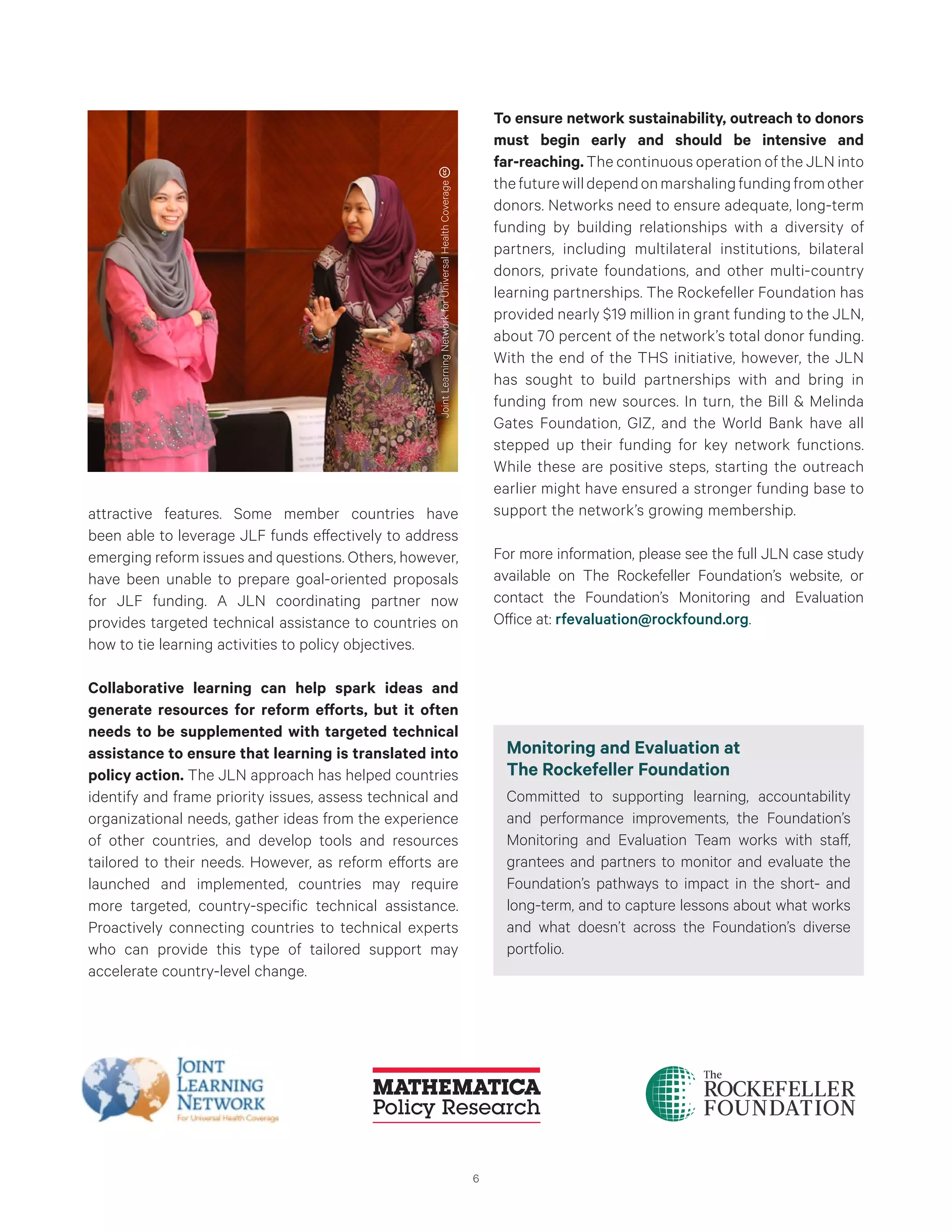 6
attractive features. Some member countries have
been able to leverage JLF funds effectively to address
emerging reform issues and questions. Others, however,
have been unable to prepare goal-oriented proposals
for JLF funding. A JLN coordinating partner now
provides targeted technical assistance to countries on
how to tie learning activities to policy objectives.
Collaborative learning can help spark ideas and
generate resources for reform efforts, but it often
needs to be supplemented with targeted technical
assistance to ensure that learning is translated into
policy action. The JLN approach has helped countries
identify and frame priority issues, assess technical and
organizational needs, gather ideas from the experience
of other countries, and develop tools and resources
tailored to their needs. However, as reform efforts are
launched and implemented, countries may require
more targeted, country-specific technical assistance.
Proactively connecting countries to technical experts
who can provide this type of tailored support may
accelerate country-level change.
To ensure network sustainability, outreach to donors
must begin early and should be intensive and
far-reaching. The continuous operation of the JLN into
thefuturewilldependonmarshalingfundingfromother
donors. Networks need to ensure adequate, long-term
funding by building relationships with a diversity of
partners, including multilateral institutions, bilateral
donors, private foundations, and other multi-country
learning partnerships. The Rockefeller Foundation has
provided nearly $19 million in grant funding to the JLN,
about 70 percent of the network’s total donor funding.
With the end of the THS initiative, however, the JLN
has sought to build partnerships with and bring in
funding from new sources. In turn, the Bill & Melinda
Gates Foundation, GIZ, and the World Bank have all
stepped up their funding for key network functions.
While these are positive steps, starting the outreach
earlier might have ensured a stronger funding base to
support the network’s growing membership.
For more information, please see the full JLN case study
available on The Rockefeller Foundation’s website, or
contact the Foundation’s Monitoring and Evaluation
Office at: rfevaluation@rockfound.org.
Monitoring and Evaluation at
The Rockefeller Foundation
Committed to supporting learning, accountability
and performance improvements, the Foundation’s
Monitoring and Evaluation Team works with staff,
grantees and partners to monitor and evaluate the
Foundation’s pathways to impact in the short- and
long-term, and to capture lessons about what works
and what doesn’t across the Foundation’s diverse
portfolio.
JointLearningNetworkforUniversalHealthCoverage
 
