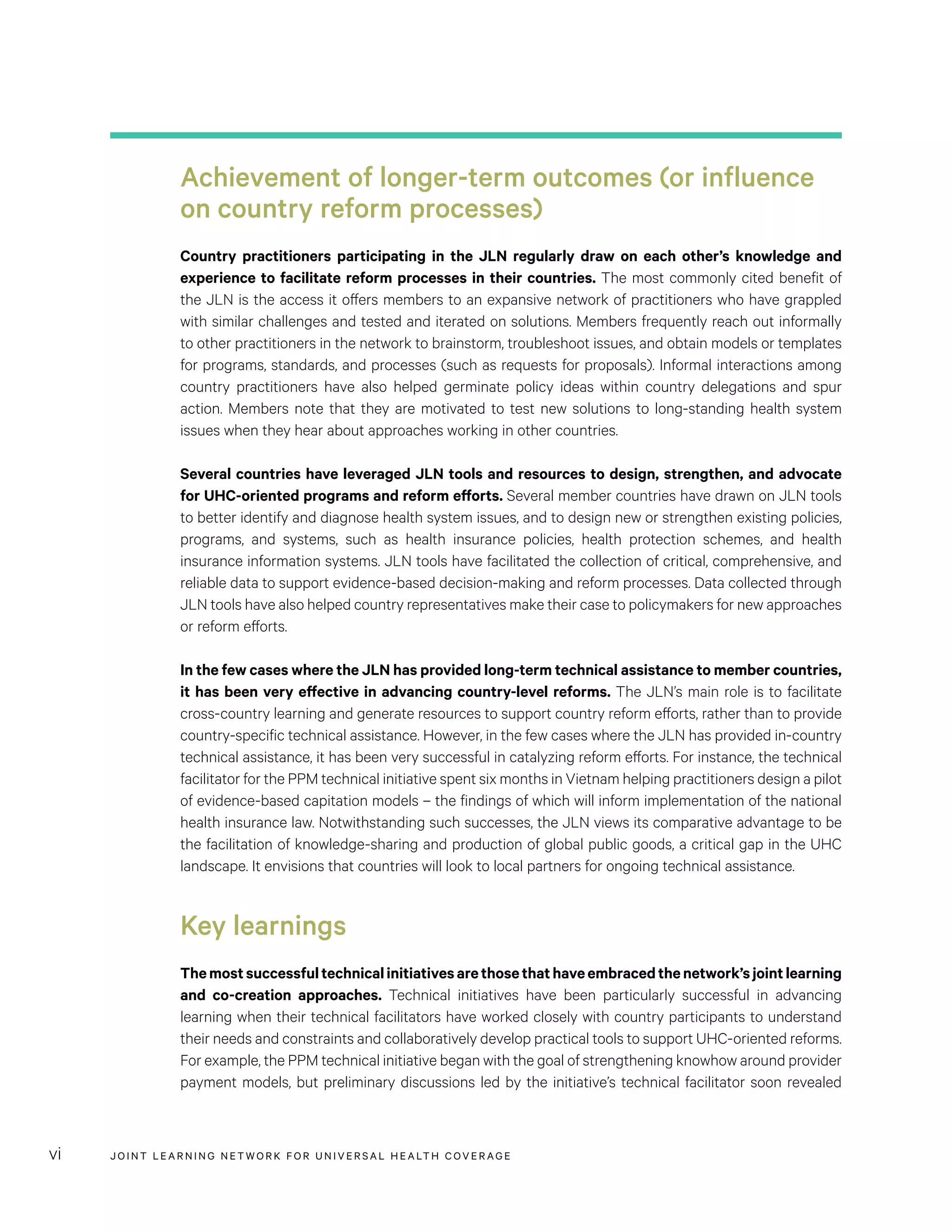 JOINT LEARNING NETWORK FOR UNIVER SAL HEALTH COVERAGEvi
Achievement of longer-term outcomes (or influence
on country reform processes)
Country practitioners participating in the JLN regularly draw on each other’s knowledge and
experience to facilitate reform processes in their countries. The most commonly cited benefit of
the JLN is the access it offers members to an expansive network of practitioners who have grappled
with similar challenges and tested and iterated on solutions. Members frequently reach out informally
to other practitioners in the network to brainstorm, troubleshoot issues, and obtain models or templates
for programs, standards, and processes (such as requests for proposals). Informal interactions among
country practitioners have also helped germinate policy ideas within country delegations and spur
action. Members note that they are motivated to test new solutions to long-standing health system
issues when they hear about approaches working in other countries.
Several countries have leveraged JLN tools and resources to design, strengthen, and advocate
for UHC-oriented programs and reform efforts. Several member countries have drawn on JLN tools
to better identify and diagnose health system issues, and to design new or strengthen existing policies,
programs, and systems, such as health insurance policies, health protection schemes, and health
insurance information systems. JLN tools have facilitated the collection of critical, comprehensive, and
reliable data to support evidence-based decision-making and reform processes. Data collected through
JLN tools have also helped country representatives make their case to policymakers for new approaches
or reform efforts.
In the few cases where the JLN has provided long-term technical assistance to member countries,
it has been very effective in advancing country-level reforms. The JLN’s main role is to facilitate
cross-country learning and generate resources to support country reform efforts, rather than to provide
country-specific technical assistance. However, in the few cases where the JLN has provided in-country
technical assistance, it has been very successful in catalyzing reform efforts. For instance, the technical
facilitator for the PPM technical initiative spent six months in Vietnam helping practitioners design a pilot
of evidence-based capitation models – the findings of which will inform implementation of the national
health insurance law. Notwithstanding such successes, the JLN views its comparative advantage to be
the facilitation of knowledge-sharing and production of global public goods, a critical gap in the UHC
landscape. It envisions that countries will look to local partners for ongoing technical assistance.
Key learnings
Themostsuccessfultechnicalinitiativesarethosethathaveembracedthenetwork’sjointlearning
and co-creation approaches. Technical initiatives have been particularly successful in advancing
learning when their technical facilitators have worked closely with country participants to understand
their needs and constraints and collaboratively develop practical tools to support UHC-oriented reforms.
For example, the PPM technical initiative began with the goal of strengthening knowhow around provider
payment models, but preliminary discussions led by the initiative’s technical facilitator soon revealed
 