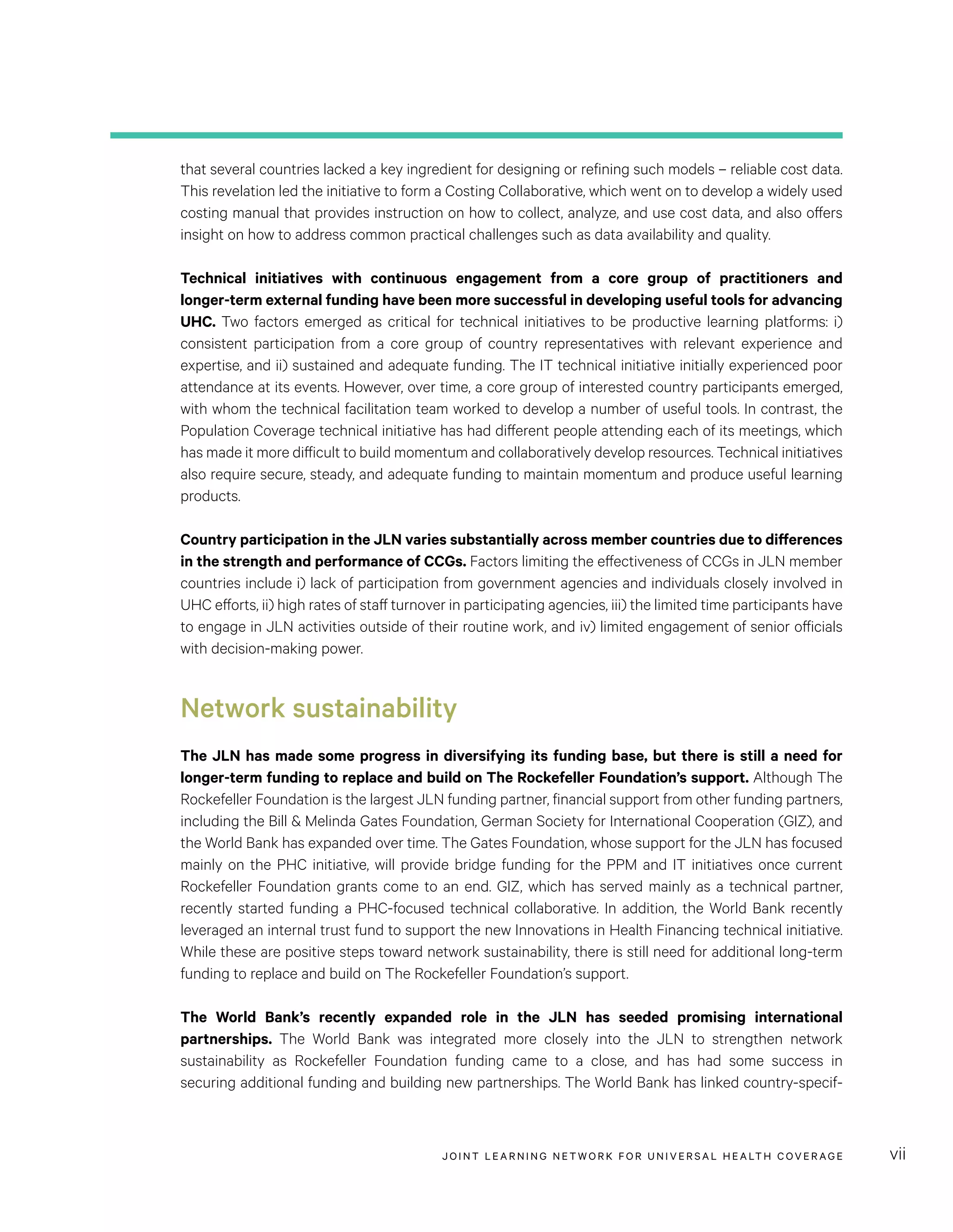 JOINT LEARNING NETWORK FOR UNIVER SAL HEALTH COVERAGE vii
that several countries lacked a key ingredient for designing or refining such models – reliable cost data.
This revelation led the initiative to form a Costing Collaborative, which went on to develop a widely used
costing manual that provides instruction on how to collect, analyze, and use cost data, and also offers
insight on how to address common practical challenges such as data availability and quality.
Technical initiatives with continuous engagement from a core group of practitioners and
longer-term external funding have been more successful in developing useful tools for advancing
UHC. Two factors emerged as critical for technical initiatives to be productive learning platforms: i)
consistent participation from a core group of country representatives with relevant experience and
expertise, and ii) sustained and adequate funding. The IT technical initiative initially experienced poor
attendance at its events. However, over time, a core group of interested country participants emerged,
with whom the technical facilitation team worked to develop a number of useful tools. In contrast, the
Population Coverage technical initiative has had different people attending each of its meetings, which
has made it more difficult to build momentum and collaboratively develop resources. Technical initiatives
also require secure, steady, and adequate funding to maintain momentum and produce useful learning
products.
Country participation in the JLN varies substantially across member countries due to differences
in the strength and performance of CCGs. Factors limiting the effectiveness of CCGs in JLN member
countries include i) lack of participation from government agencies and individuals closely involved in
UHC efforts, ii) high rates of staff turnover in participating agencies, iii) the limited time participants have
to engage in JLN activities outside of their routine work, and iv) limited engagement of senior officials
with decision-making power.
Network sustainability
The JLN has made some progress in diversifying its funding base, but there is still a need for
longer-term funding to replace and build on The Rockefeller Foundation’s support. Although The
Rockefeller Foundation is the largest JLN funding partner, financial support from other funding partners,
including the Bill & Melinda Gates Foundation, German Society for International Cooperation (GIZ), and
the World Bank has expanded over time. The Gates Foundation, whose support for the JLN has focused
mainly on the PHC initiative, will provide bridge funding for the PPM and IT initiatives once current
Rockefeller Foundation grants come to an end. GIZ, which has served mainly as a technical partner,
recently started funding a PHC-focused technical collaborative. In addition, the World Bank recently
leveraged an internal trust fund to support the new Innovations in Health Financing technical initiative.
While these are positive steps toward network sustainability, there is still need for additional long-term
funding to replace and build on The Rockefeller Foundation’s support.
The World Bank’s recently expanded role in the JLN has seeded promising international
partnerships. The World Bank was integrated more closely into the JLN to strengthen network
sustainability as Rockefeller Foundation funding came to a close, and has had some success in
securing additional funding and building new partnerships. The World Bank has linked country-specif-
 