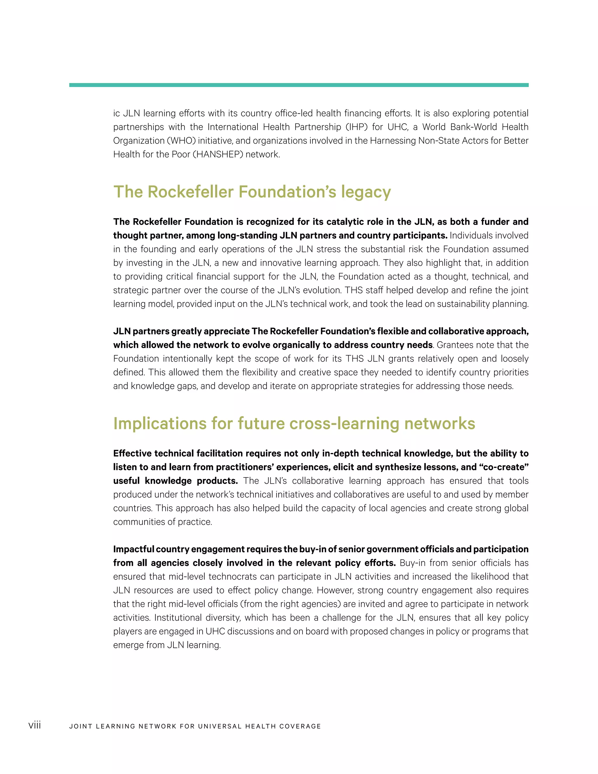 JOINT LEARNING NETWORK FOR UNIVER SAL HEALTH COVERAGEviii
ic JLN learning efforts with its country office-led health financing efforts. It is also exploring potential
partnerships with the International Health Partnership (IHP) for UHC, a World Bank-World Health
Organization (WHO) initiative, and organizations involved in the Harnessing Non-State Actors for Better
Health for the Poor (HANSHEP) network.
The Rockefeller Foundation’s legacy
The Rockefeller Foundation is recognized for its catalytic role in the JLN, as both a funder and
thought partner, among long-standing JLN partners and country participants. Individuals involved
in the founding and early operations of the JLN stress the substantial risk the Foundation assumed
by investing in the JLN, a new and innovative learning approach. They also highlight that, in addition
to providing critical financial support for the JLN, the Foundation acted as a thought, technical, and
strategic partner over the course of the JLN’s evolution. THS staff helped develop and refine the joint
learning model, provided input on the JLN’s technical work, and took the lead on sustainability planning.
JLN partners greatly appreciate The Rockefeller Foundation’s flexible and collaborative approach,
which allowed the network to evolve organically to address country needs. Grantees note that the
Foundation intentionally kept the scope of work for its THS JLN grants relatively open and loosely
defined. This allowed them the flexibility and creative space they needed to identify country priorities
and knowledge gaps, and develop and iterate on appropriate strategies for addressing those needs.
Implications for future cross-learning networks
Effective technical facilitation requires not only in-depth technical knowledge, but the ability to
listen to and learn from practitioners’ experiences, elicit and synthesize lessons, and “co-create”
useful knowledge products. The JLN’s collaborative learning approach has ensured that tools
produced under the network’s technical initiatives and collaboratives are useful to and used by member
countries. This approach has also helped build the capacity of local agencies and create strong global
communities of practice.
Impactfulcountryengagementrequiresthebuy-inofseniorgovernmentofficialsandparticipation
from all agencies closely involved in the relevant policy efforts. Buy-in from senior officials has
ensured that mid-level technocrats can participate in JLN activities and increased the likelihood that
JLN resources are used to effect policy change. However, strong country engagement also requires
that the right mid-level officials (from the right agencies) are invited and agree to participate in network
activities. Institutional diversity, which has been a challenge for the JLN, ensures that all key policy
players are engaged in UHC discussions and on board with proposed changes in policy or programs that
emerge from JLN learning.
 