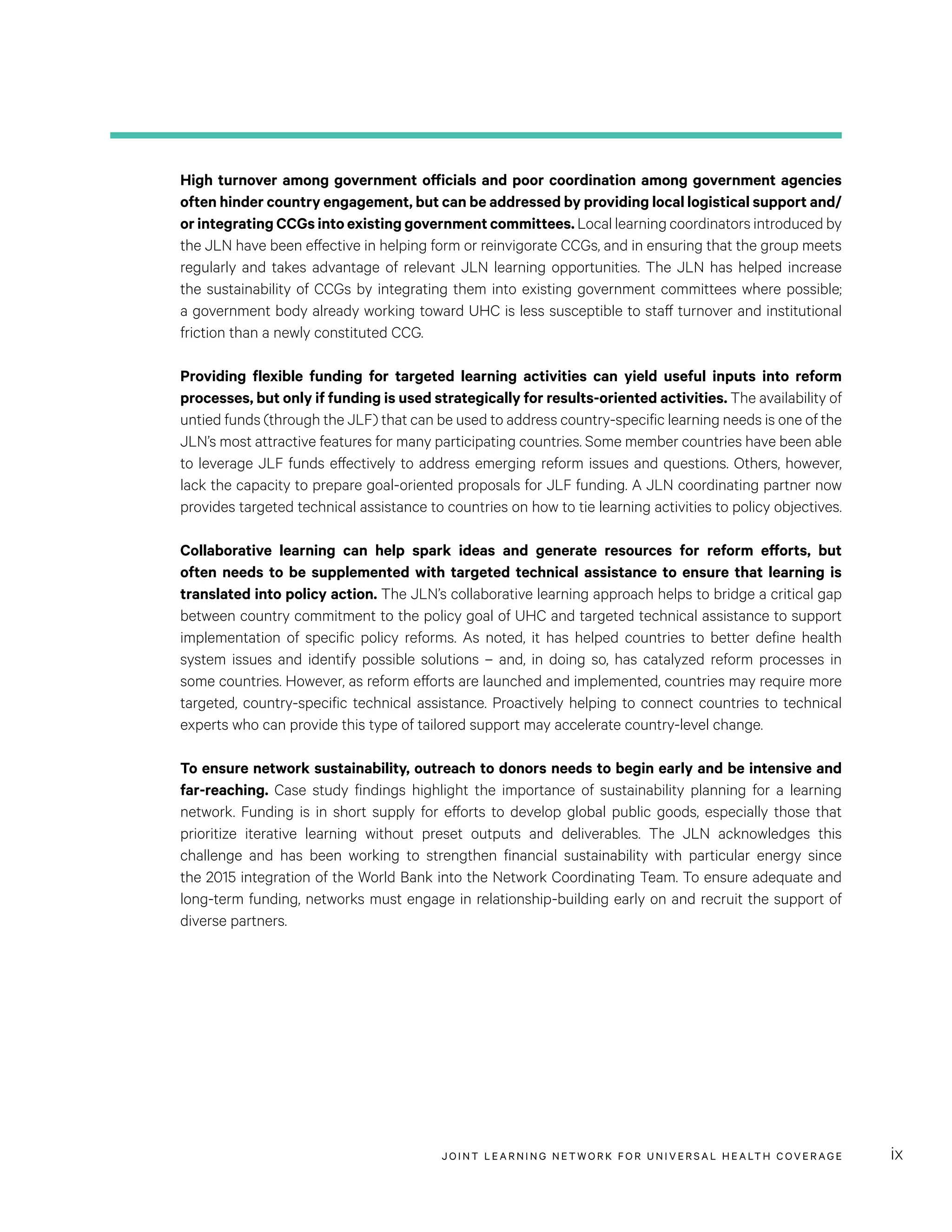 JOINT LEARNING NETWORK FOR UNIVER SAL HEALTH COVERAGE ix
High turnover among government officials and poor coordination among government agencies
often hinder country engagement, but can be addressed by providing local logistical support and/
or integrating CCGs into existing government committees. Local learning coordinators introduced by
the JLN have been effective in helping form or reinvigorate CCGs, and in ensuring that the group meets
regularly and takes advantage of relevant JLN learning opportunities. The JLN has helped increase
the sustainability of CCGs by integrating them into existing government committees where possible;
a government body already working toward UHC is less susceptible to staff turnover and institutional
friction than a newly constituted CCG.
Providing flexible funding for targeted learning activities can yield useful inputs into reform
processes, but only if funding is used strategically for results-oriented activities. The availability of
untied funds (through the JLF) that can be used to address country-specific learning needs is one of the
JLN’s most attractive features for many participating countries. Some member countries have been able
to leverage JLF funds effectively to address emerging reform issues and questions. Others, however,
lack the capacity to prepare goal-oriented proposals for JLF funding. A JLN coordinating partner now
provides targeted technical assistance to countries on how to tie learning activities to policy objectives.
Collaborative learning can help spark ideas and generate resources for reform efforts, but
often needs to be supplemented with targeted technical assistance to ensure that learning is
translated into policy action. The JLN’s collaborative learning approach helps to bridge a critical gap
between country commitment to the policy goal of UHC and targeted technical assistance to support
implementation of specific policy reforms. As noted, it has helped countries to better define health
system issues and identify possible solutions – and, in doing so, has catalyzed reform processes in
some countries. However, as reform efforts are launched and implemented, countries may require more
targeted, country-specific technical assistance. Proactively helping to connect countries to technical
experts who can provide this type of tailored support may accelerate country-level change.
To ensure network sustainability, outreach to donors needs to begin early and be intensive and
far-reaching. Case study findings highlight the importance of sustainability planning for a learning
network. Funding is in short supply for efforts to develop global public goods, especially those that
prioritize iterative learning without preset outputs and deliverables. The JLN acknowledges this
challenge and has been working to strengthen financial sustainability with particular energy since
the 2015 integration of the World Bank into the Network Coordinating Team. To ensure adequate and
long-term funding, networks must engage in relationship-building early on and recruit the support of
diverse partners.
 