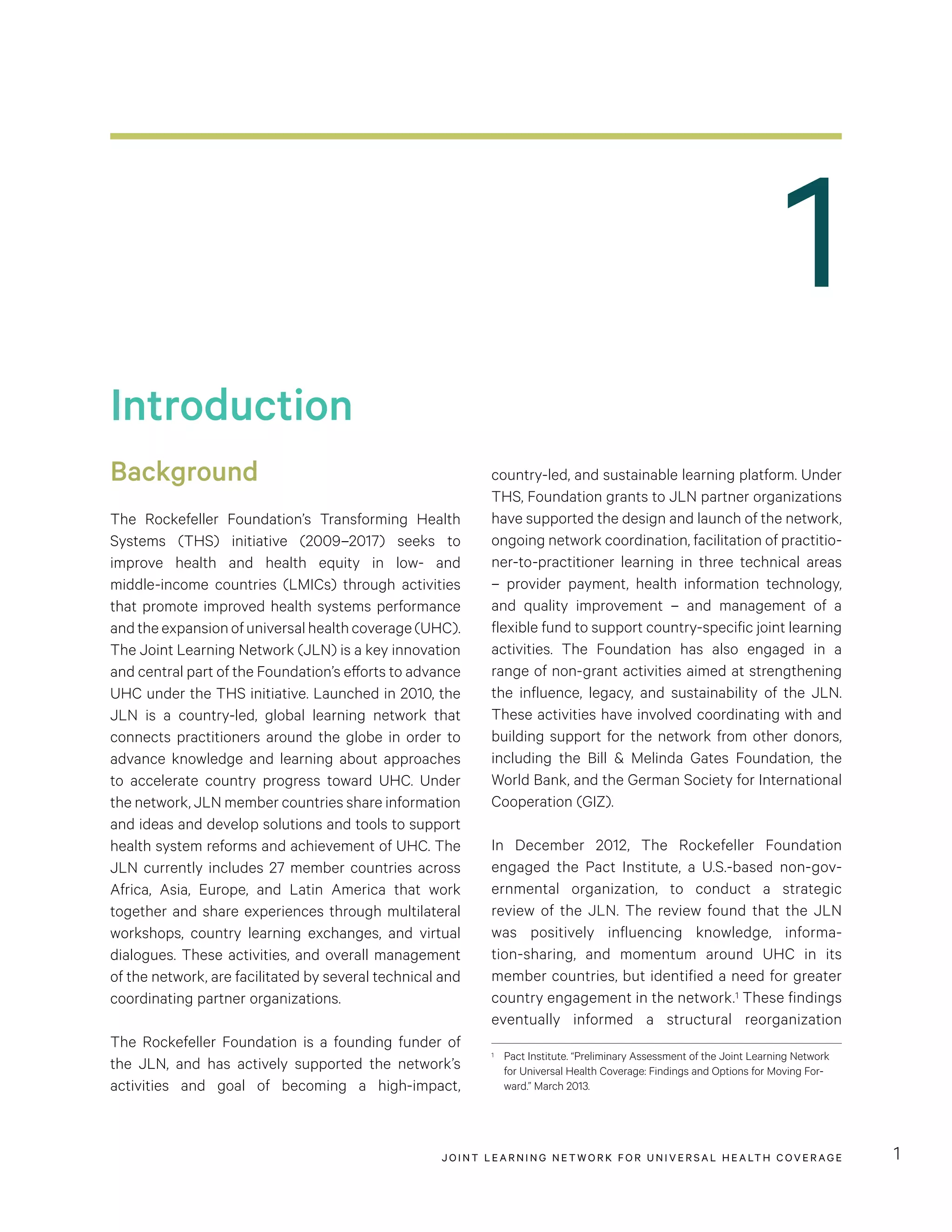 1
JOINT LEARNING NETWORK FOR UNIVER SAL HEALTH COVERAGE 1
country-led, and sustainable learning platform. Under
THS, Foundation grants to JLN partner organizations
have supported the design and launch of the network,
ongoing network coordination, facilitation of practitio-
ner-to-practitioner learning in three technical areas
– provider payment, health information technology,
and quality improvement – and management of a
flexible fund to support country-specific joint learning
activities. The Foundation has also engaged in a
range of non-grant activities aimed at strengthening
the influence, legacy, and sustainability of the JLN.
These activities have involved coordinating with and
building support for the network from other donors,
including the Bill & Melinda Gates Foundation, the
World Bank, and the German Society for International
Cooperation (GIZ).
In December 2012, The Rockefeller Foundation
engaged the Pact Institute, a U.S.-based non-gov-
ernmental organization, to conduct a strategic
review of the JLN. The review found that the JLN
was positively influencing knowledge, informa-
tion-sharing, and momentum around UHC in its
member countries, but identified a need for greater
country engagement in the network.1 These findings
eventually informed a structural reorganization
1	 Pact Institute. “Preliminary Assessment of the Joint Learning Network
for Universal Health Coverage: Findings and Options for Moving For-
ward.” March 2013.
Background
The Rockefeller Foundation’s Transforming Health
Systems (THS) initiative (2009–2017) seeks to
improve health and health equity in low- and
middle-income countries (LMICs) through activities
that promote improved health systems performance
and the expansion of universal health coverage (UHC).
The Joint Learning Network (JLN) is a key innovation
and central part of the Foundation’s efforts to advance
UHC under the THS initiative. Launched in 2010, the
JLN is a country-led, global learning network that
connects practitioners around the globe in order to
advance knowledge and learning about approaches
to accelerate country progress toward UHC. Under
the network, JLN member countries share information
and ideas and develop solutions and tools to support
health system reforms and achievement of UHC. The
JLN currently includes 27 member countries across
Africa, Asia, Europe, and Latin America that work
together and share experiences through multilateral
workshops, country learning exchanges, and virtual
dialogues. These activities, and overall management
of the network, are facilitated by several technical and
coordinating partner organizations.
The Rockefeller Foundation is a founding funder of
the JLN, and has actively supported the network’s
activities and goal of becoming a high-impact,
Introduction
 